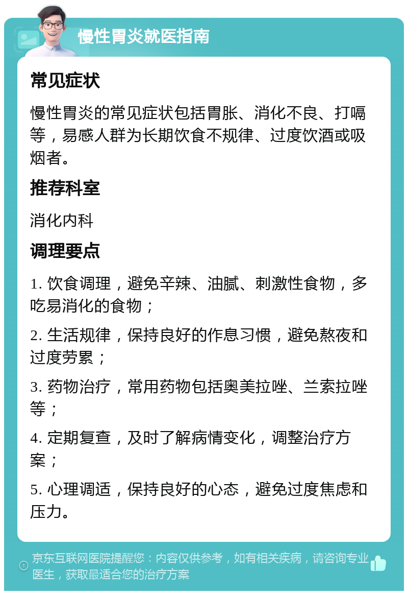 慢性胃炎就医指南 常见症状 慢性胃炎的常见症状包括胃胀、消化不良、打嗝等，易感人群为长期饮食不规律、过度饮酒或吸烟者。 推荐科室 消化内科 调理要点 1. 饮食调理，避免辛辣、油腻、刺激性食物，多吃易消化的食物； 2. 生活规律，保持良好的作息习惯，避免熬夜和过度劳累； 3. 药物治疗，常用药物包括奥美拉唑、兰索拉唑等； 4. 定期复查，及时了解病情变化，调整治疗方案； 5. 心理调适，保持良好的心态，避免过度焦虑和压力。