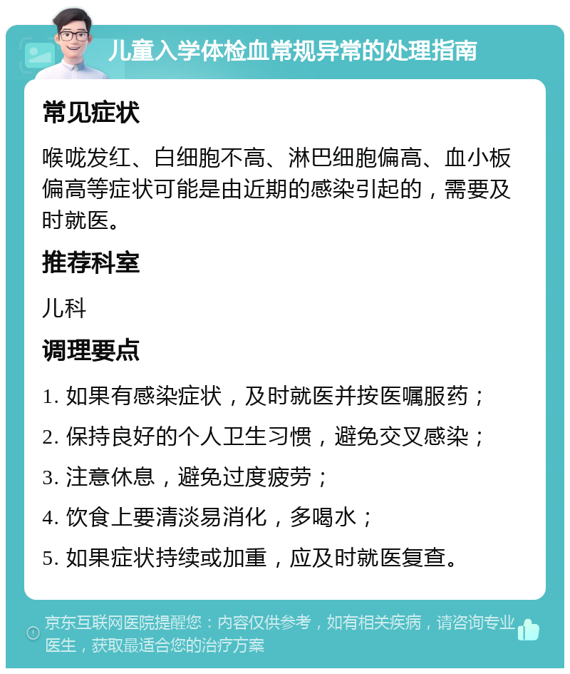 儿童入学体检血常规异常的处理指南 常见症状 喉咙发红、白细胞不高、淋巴细胞偏高、血小板偏高等症状可能是由近期的感染引起的，需要及时就医。 推荐科室 儿科 调理要点 1. 如果有感染症状，及时就医并按医嘱服药； 2. 保持良好的个人卫生习惯，避免交叉感染； 3. 注意休息，避免过度疲劳； 4. 饮食上要清淡易消化，多喝水； 5. 如果症状持续或加重，应及时就医复查。