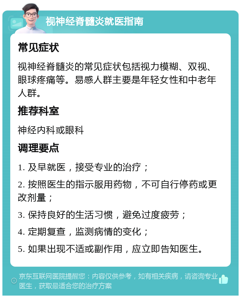 视神经脊髓炎就医指南 常见症状 视神经脊髓炎的常见症状包括视力模糊、双视、眼球疼痛等。易感人群主要是年轻女性和中老年人群。 推荐科室 神经内科或眼科 调理要点 1. 及早就医，接受专业的治疗； 2. 按照医生的指示服用药物，不可自行停药或更改剂量； 3. 保持良好的生活习惯，避免过度疲劳； 4. 定期复查，监测病情的变化； 5. 如果出现不适或副作用，应立即告知医生。