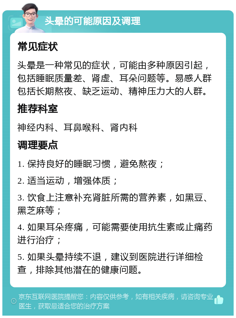 头晕的可能原因及调理 常见症状 头晕是一种常见的症状，可能由多种原因引起，包括睡眠质量差、肾虚、耳朵问题等。易感人群包括长期熬夜、缺乏运动、精神压力大的人群。 推荐科室 神经内科、耳鼻喉科、肾内科 调理要点 1. 保持良好的睡眠习惯，避免熬夜； 2. 适当运动，增强体质； 3. 饮食上注意补充肾脏所需的营养素，如黑豆、黑芝麻等； 4. 如果耳朵疼痛，可能需要使用抗生素或止痛药进行治疗； 5. 如果头晕持续不退，建议到医院进行详细检查，排除其他潜在的健康问题。