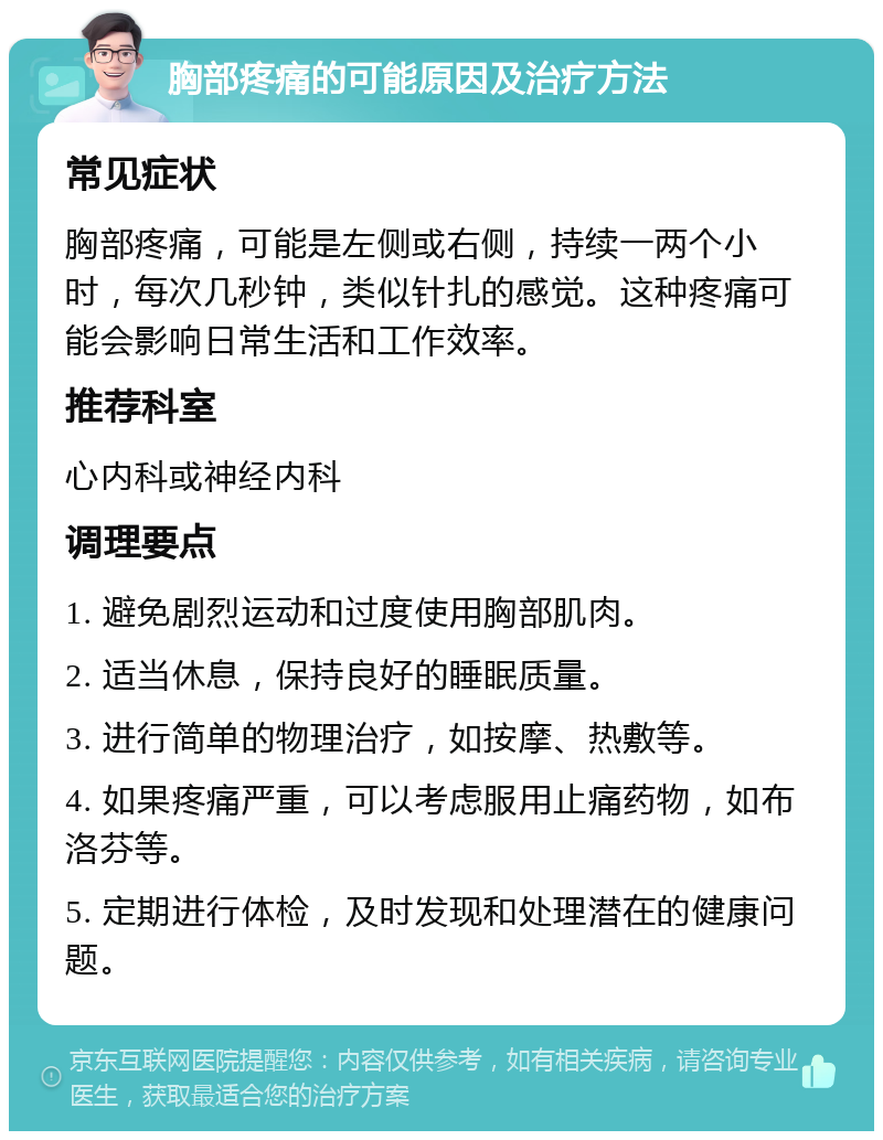 胸部疼痛的可能原因及治疗方法 常见症状 胸部疼痛，可能是左侧或右侧，持续一两个小时，每次几秒钟，类似针扎的感觉。这种疼痛可能会影响日常生活和工作效率。 推荐科室 心内科或神经内科 调理要点 1. 避免剧烈运动和过度使用胸部肌肉。 2. 适当休息，保持良好的睡眠质量。 3. 进行简单的物理治疗，如按摩、热敷等。 4. 如果疼痛严重，可以考虑服用止痛药物，如布洛芬等。 5. 定期进行体检，及时发现和处理潜在的健康问题。