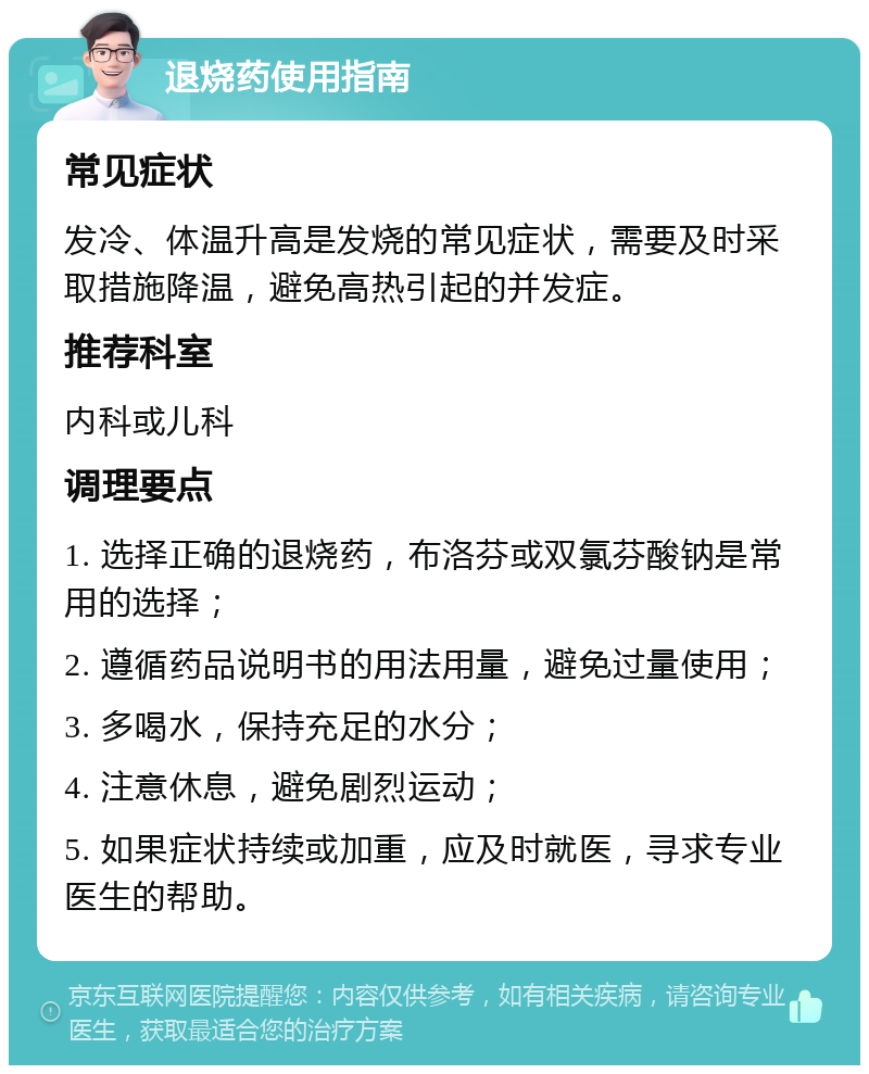 退烧药使用指南 常见症状 发冷、体温升高是发烧的常见症状，需要及时采取措施降温，避免高热引起的并发症。 推荐科室 内科或儿科 调理要点 1. 选择正确的退烧药，布洛芬或双氯芬酸钠是常用的选择； 2. 遵循药品说明书的用法用量，避免过量使用； 3. 多喝水，保持充足的水分； 4. 注意休息，避免剧烈运动； 5. 如果症状持续或加重，应及时就医，寻求专业医生的帮助。