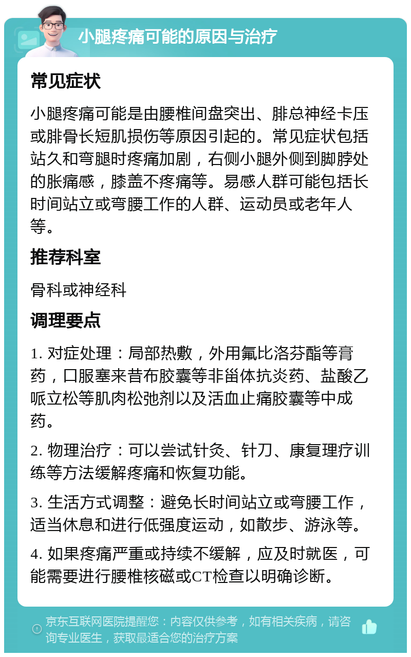 小腿疼痛可能的原因与治疗 常见症状 小腿疼痛可能是由腰椎间盘突出、腓总神经卡压或腓骨长短肌损伤等原因引起的。常见症状包括站久和弯腿时疼痛加剧，右侧小腿外侧到脚脖处的胀痛感，膝盖不疼痛等。易感人群可能包括长时间站立或弯腰工作的人群、运动员或老年人等。 推荐科室 骨科或神经科 调理要点 1. 对症处理：局部热敷，外用氟比洛芬酯等膏药，口服塞来昔布胶囊等非甾体抗炎药、盐酸乙哌立松等肌肉松弛剂以及活血止痛胶囊等中成药。 2. 物理治疗：可以尝试针灸、针刀、康复理疗训练等方法缓解疼痛和恢复功能。 3. 生活方式调整：避免长时间站立或弯腰工作，适当休息和进行低强度运动，如散步、游泳等。 4. 如果疼痛严重或持续不缓解，应及时就医，可能需要进行腰椎核磁或CT检查以明确诊断。