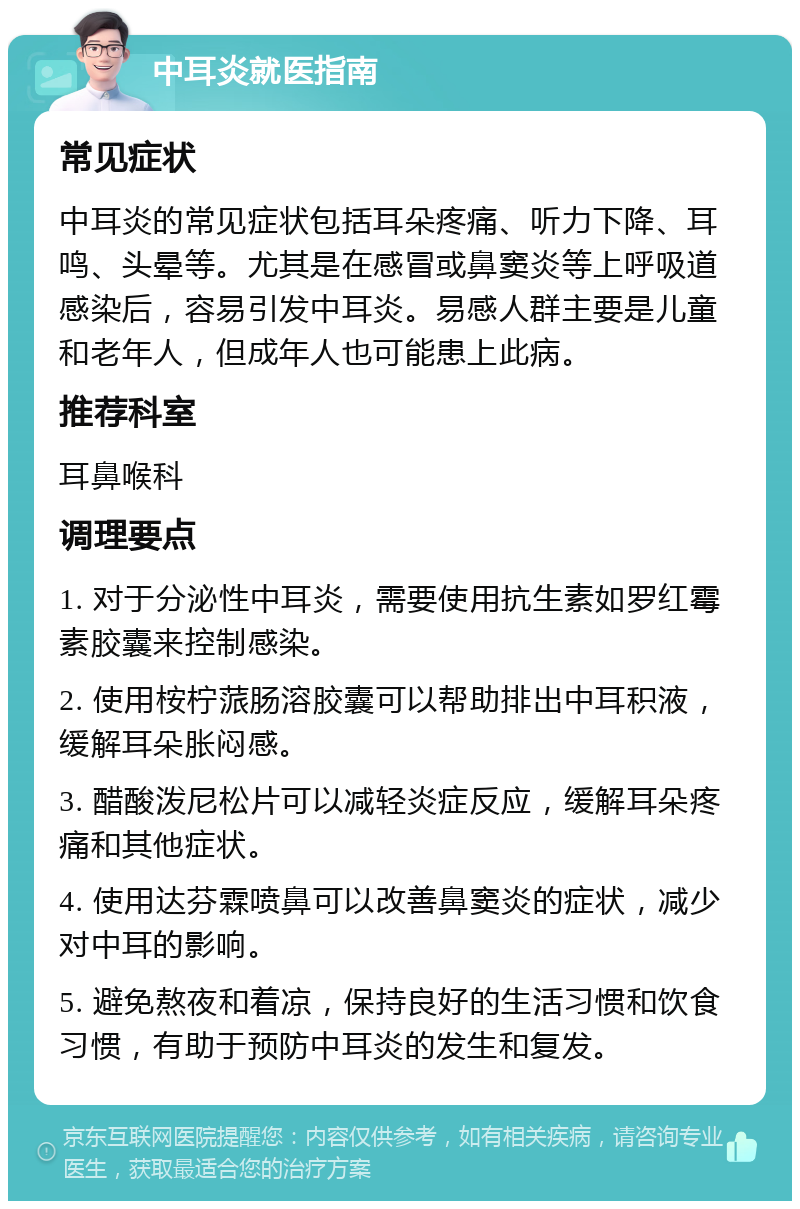 中耳炎就医指南 常见症状 中耳炎的常见症状包括耳朵疼痛、听力下降、耳鸣、头晕等。尤其是在感冒或鼻窦炎等上呼吸道感染后，容易引发中耳炎。易感人群主要是儿童和老年人，但成年人也可能患上此病。 推荐科室 耳鼻喉科 调理要点 1. 对于分泌性中耳炎，需要使用抗生素如罗红霉素胶囊来控制感染。 2. 使用桉柠蒎肠溶胶囊可以帮助排出中耳积液，缓解耳朵胀闷感。 3. 醋酸泼尼松片可以减轻炎症反应，缓解耳朵疼痛和其他症状。 4. 使用达芬霖喷鼻可以改善鼻窦炎的症状，减少对中耳的影响。 5. 避免熬夜和着凉，保持良好的生活习惯和饮食习惯，有助于预防中耳炎的发生和复发。