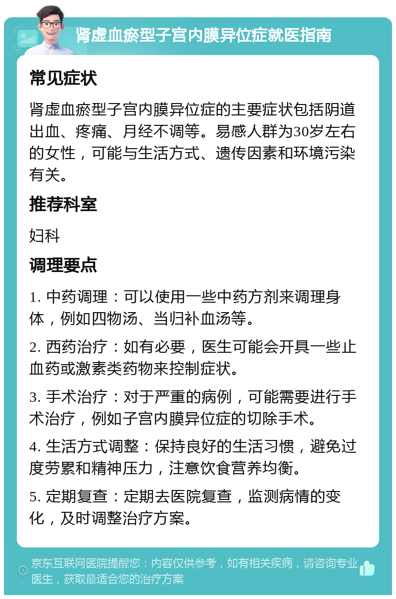 肾虚血瘀型子宫内膜异位症就医指南 常见症状 肾虚血瘀型子宫内膜异位症的主要症状包括阴道出血、疼痛、月经不调等。易感人群为30岁左右的女性，可能与生活方式、遗传因素和环境污染有关。 推荐科室 妇科 调理要点 1. 中药调理：可以使用一些中药方剂来调理身体，例如四物汤、当归补血汤等。 2. 西药治疗：如有必要，医生可能会开具一些止血药或激素类药物来控制症状。 3. 手术治疗：对于严重的病例，可能需要进行手术治疗，例如子宫内膜异位症的切除手术。 4. 生活方式调整：保持良好的生活习惯，避免过度劳累和精神压力，注意饮食营养均衡。 5. 定期复查：定期去医院复查，监测病情的变化，及时调整治疗方案。