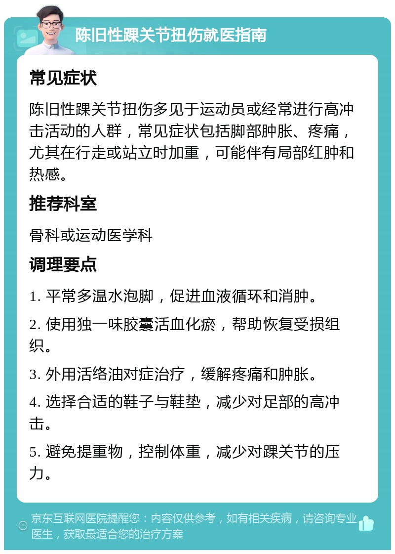 陈旧性踝关节扭伤就医指南 常见症状 陈旧性踝关节扭伤多见于运动员或经常进行高冲击活动的人群，常见症状包括脚部肿胀、疼痛，尤其在行走或站立时加重，可能伴有局部红肿和热感。 推荐科室 骨科或运动医学科 调理要点 1. 平常多温水泡脚，促进血液循环和消肿。 2. 使用独一味胶囊活血化瘀，帮助恢复受损组织。 3. 外用活络油对症治疗，缓解疼痛和肿胀。 4. 选择合适的鞋子与鞋垫，减少对足部的高冲击。 5. 避免提重物，控制体重，减少对踝关节的压力。