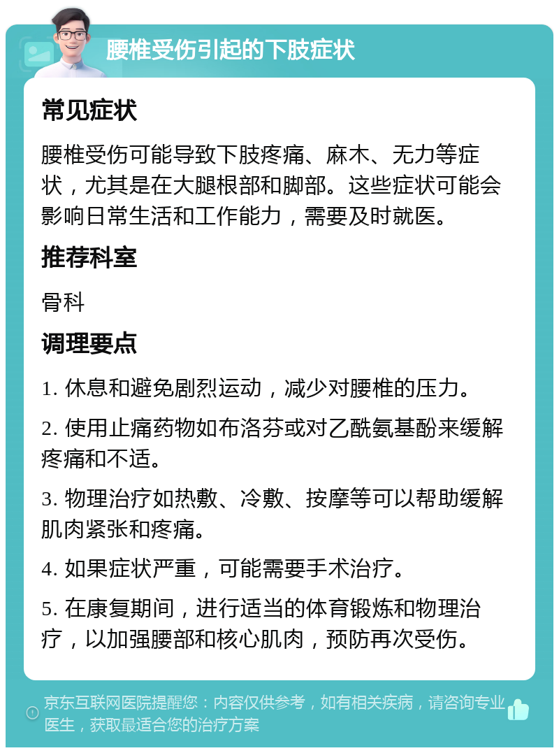 腰椎受伤引起的下肢症状 常见症状 腰椎受伤可能导致下肢疼痛、麻木、无力等症状，尤其是在大腿根部和脚部。这些症状可能会影响日常生活和工作能力，需要及时就医。 推荐科室 骨科 调理要点 1. 休息和避免剧烈运动，减少对腰椎的压力。 2. 使用止痛药物如布洛芬或对乙酰氨基酚来缓解疼痛和不适。 3. 物理治疗如热敷、冷敷、按摩等可以帮助缓解肌肉紧张和疼痛。 4. 如果症状严重，可能需要手术治疗。 5. 在康复期间，进行适当的体育锻炼和物理治疗，以加强腰部和核心肌肉，预防再次受伤。