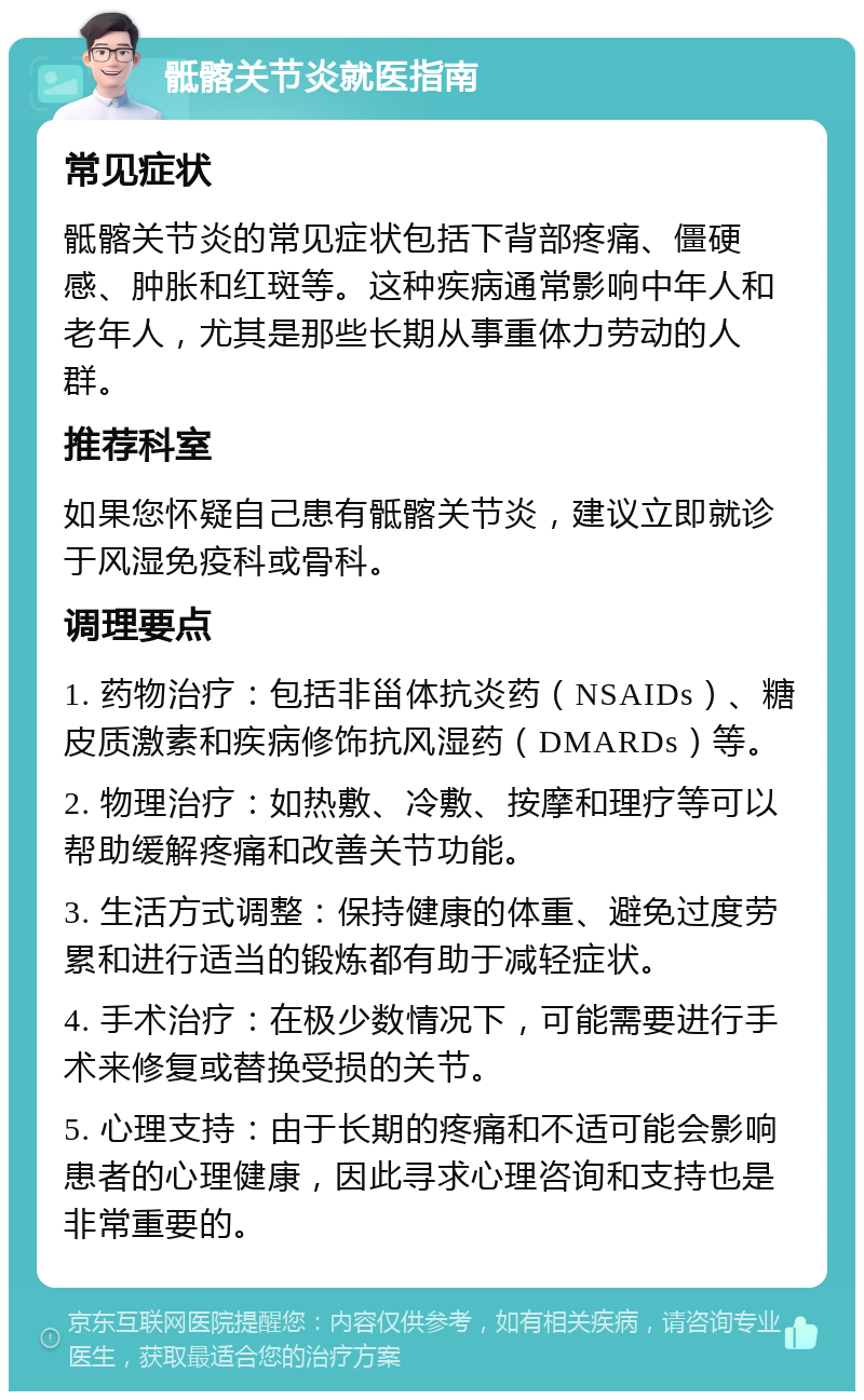 骶髂关节炎就医指南 常见症状 骶髂关节炎的常见症状包括下背部疼痛、僵硬感、肿胀和红斑等。这种疾病通常影响中年人和老年人，尤其是那些长期从事重体力劳动的人群。 推荐科室 如果您怀疑自己患有骶髂关节炎，建议立即就诊于风湿免疫科或骨科。 调理要点 1. 药物治疗：包括非甾体抗炎药（NSAIDs）、糖皮质激素和疾病修饰抗风湿药（DMARDs）等。 2. 物理治疗：如热敷、冷敷、按摩和理疗等可以帮助缓解疼痛和改善关节功能。 3. 生活方式调整：保持健康的体重、避免过度劳累和进行适当的锻炼都有助于减轻症状。 4. 手术治疗：在极少数情况下，可能需要进行手术来修复或替换受损的关节。 5. 心理支持：由于长期的疼痛和不适可能会影响患者的心理健康，因此寻求心理咨询和支持也是非常重要的。