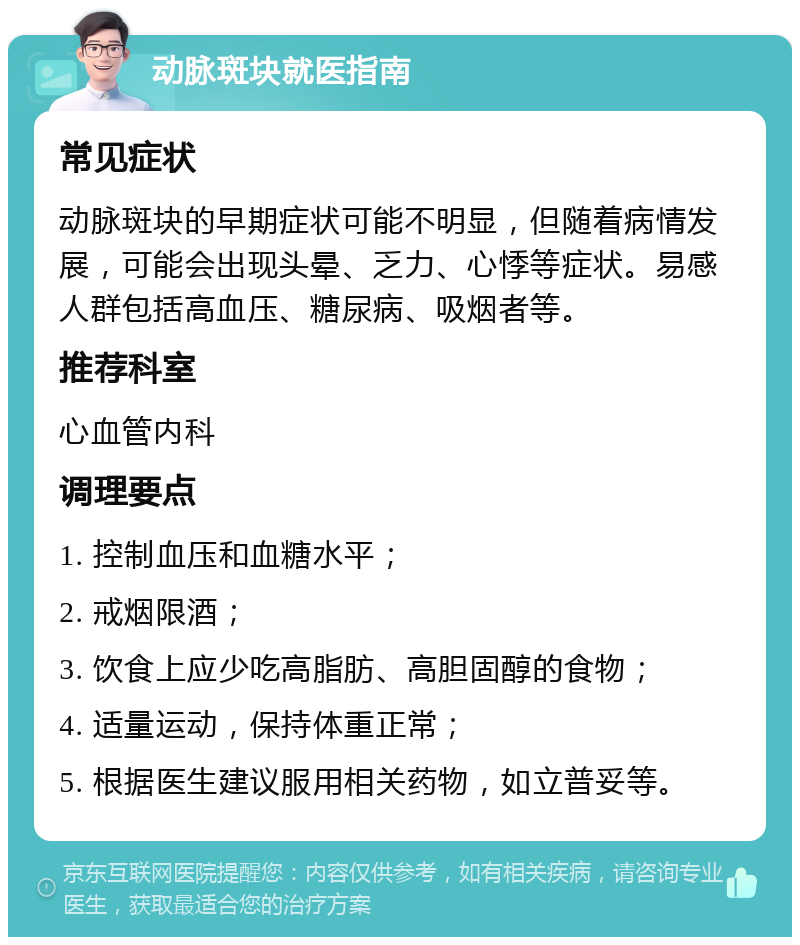 动脉斑块就医指南 常见症状 动脉斑块的早期症状可能不明显，但随着病情发展，可能会出现头晕、乏力、心悸等症状。易感人群包括高血压、糖尿病、吸烟者等。 推荐科室 心血管内科 调理要点 1. 控制血压和血糖水平； 2. 戒烟限酒； 3. 饮食上应少吃高脂肪、高胆固醇的食物； 4. 适量运动，保持体重正常； 5. 根据医生建议服用相关药物，如立普妥等。