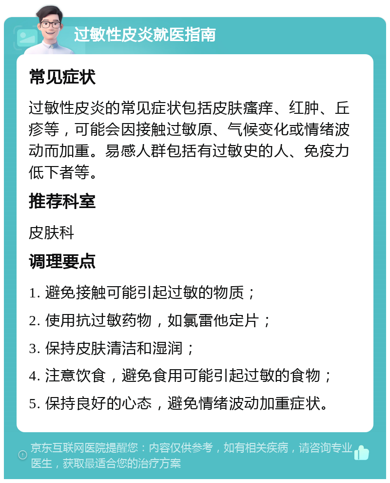 过敏性皮炎就医指南 常见症状 过敏性皮炎的常见症状包括皮肤瘙痒、红肿、丘疹等，可能会因接触过敏原、气候变化或情绪波动而加重。易感人群包括有过敏史的人、免疫力低下者等。 推荐科室 皮肤科 调理要点 1. 避免接触可能引起过敏的物质； 2. 使用抗过敏药物，如氯雷他定片； 3. 保持皮肤清洁和湿润； 4. 注意饮食，避免食用可能引起过敏的食物； 5. 保持良好的心态，避免情绪波动加重症状。