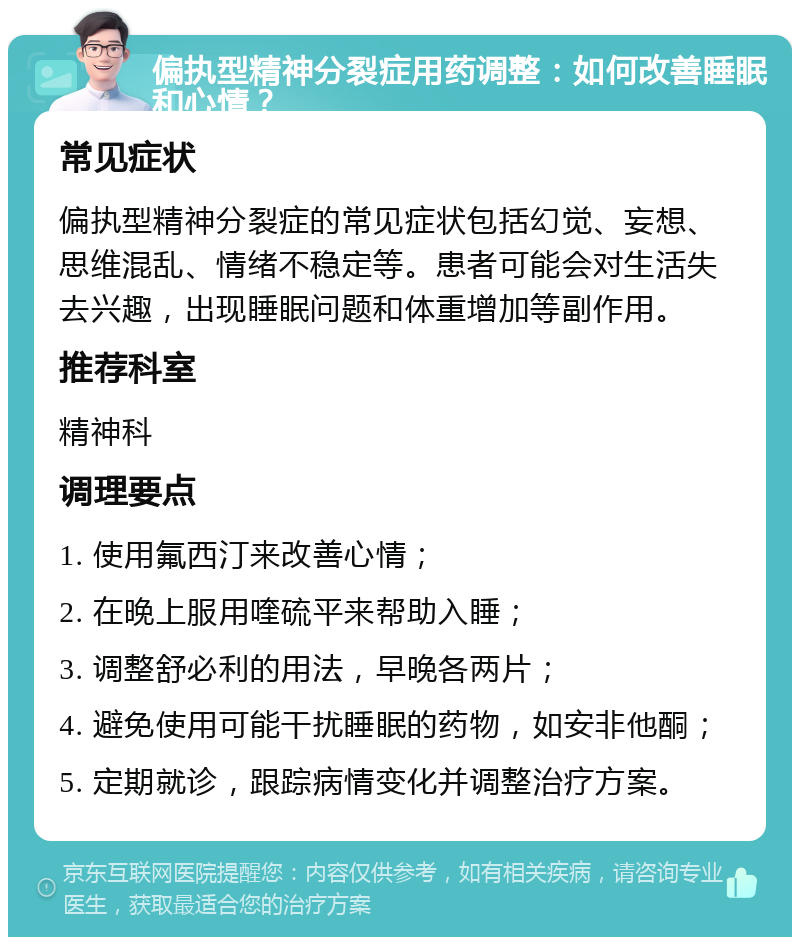 偏执型精神分裂症用药调整：如何改善睡眠和心情？ 常见症状 偏执型精神分裂症的常见症状包括幻觉、妄想、思维混乱、情绪不稳定等。患者可能会对生活失去兴趣，出现睡眠问题和体重增加等副作用。 推荐科室 精神科 调理要点 1. 使用氟西汀来改善心情； 2. 在晚上服用喹硫平来帮助入睡； 3. 调整舒必利的用法，早晚各两片； 4. 避免使用可能干扰睡眠的药物，如安非他酮； 5. 定期就诊，跟踪病情变化并调整治疗方案。