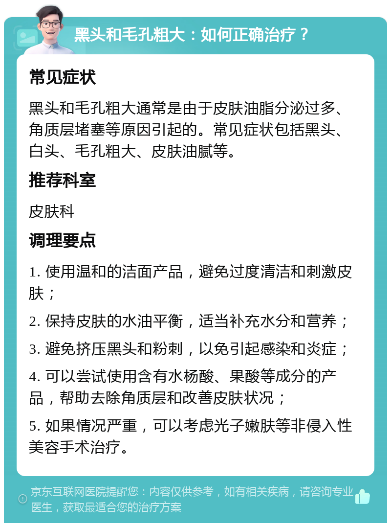 黑头和毛孔粗大：如何正确治疗？ 常见症状 黑头和毛孔粗大通常是由于皮肤油脂分泌过多、角质层堵塞等原因引起的。常见症状包括黑头、白头、毛孔粗大、皮肤油腻等。 推荐科室 皮肤科 调理要点 1. 使用温和的洁面产品，避免过度清洁和刺激皮肤； 2. 保持皮肤的水油平衡，适当补充水分和营养； 3. 避免挤压黑头和粉刺，以免引起感染和炎症； 4. 可以尝试使用含有水杨酸、果酸等成分的产品，帮助去除角质层和改善皮肤状况； 5. 如果情况严重，可以考虑光子嫩肤等非侵入性美容手术治疗。