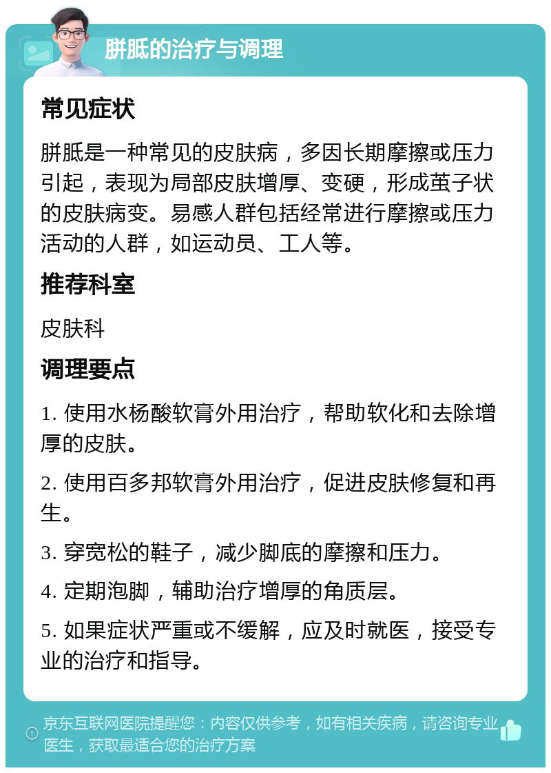 胼胝的治疗与调理 常见症状 胼胝是一种常见的皮肤病，多因长期摩擦或压力引起，表现为局部皮肤增厚、变硬，形成茧子状的皮肤病变。易感人群包括经常进行摩擦或压力活动的人群，如运动员、工人等。 推荐科室 皮肤科 调理要点 1. 使用水杨酸软膏外用治疗，帮助软化和去除增厚的皮肤。 2. 使用百多邦软膏外用治疗，促进皮肤修复和再生。 3. 穿宽松的鞋子，减少脚底的摩擦和压力。 4. 定期泡脚，辅助治疗增厚的角质层。 5. 如果症状严重或不缓解，应及时就医，接受专业的治疗和指导。