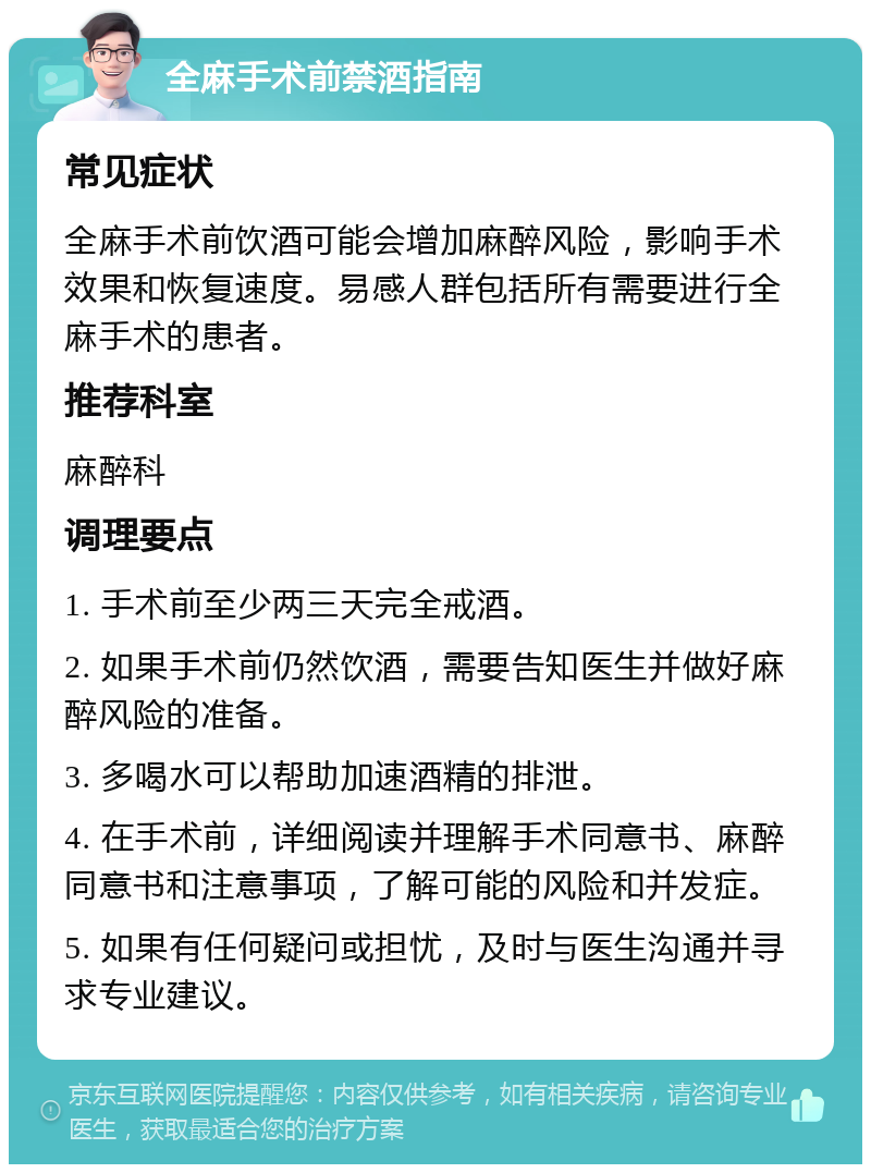 全麻手术前禁酒指南 常见症状 全麻手术前饮酒可能会增加麻醉风险，影响手术效果和恢复速度。易感人群包括所有需要进行全麻手术的患者。 推荐科室 麻醉科 调理要点 1. 手术前至少两三天完全戒酒。 2. 如果手术前仍然饮酒，需要告知医生并做好麻醉风险的准备。 3. 多喝水可以帮助加速酒精的排泄。 4. 在手术前，详细阅读并理解手术同意书、麻醉同意书和注意事项，了解可能的风险和并发症。 5. 如果有任何疑问或担忧，及时与医生沟通并寻求专业建议。