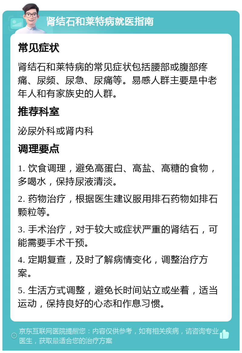 肾结石和莱特病就医指南 常见症状 肾结石和莱特病的常见症状包括腰部或腹部疼痛、尿频、尿急、尿痛等。易感人群主要是中老年人和有家族史的人群。 推荐科室 泌尿外科或肾内科 调理要点 1. 饮食调理，避免高蛋白、高盐、高糖的食物，多喝水，保持尿液清淡。 2. 药物治疗，根据医生建议服用排石药物如排石颗粒等。 3. 手术治疗，对于较大或症状严重的肾结石，可能需要手术干预。 4. 定期复查，及时了解病情变化，调整治疗方案。 5. 生活方式调整，避免长时间站立或坐着，适当运动，保持良好的心态和作息习惯。