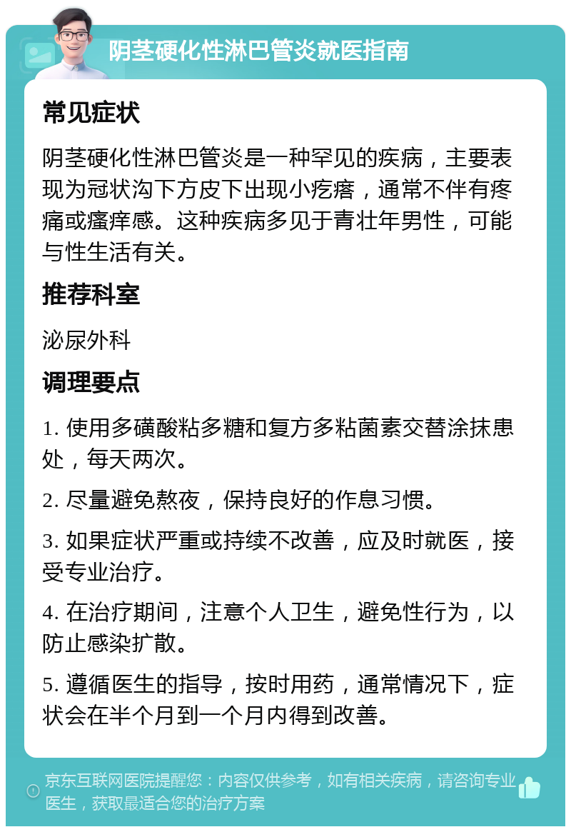 阴茎硬化性淋巴管炎就医指南 常见症状 阴茎硬化性淋巴管炎是一种罕见的疾病，主要表现为冠状沟下方皮下出现小疙瘩，通常不伴有疼痛或瘙痒感。这种疾病多见于青壮年男性，可能与性生活有关。 推荐科室 泌尿外科 调理要点 1. 使用多磺酸粘多糖和复方多粘菌素交替涂抹患处，每天两次。 2. 尽量避免熬夜，保持良好的作息习惯。 3. 如果症状严重或持续不改善，应及时就医，接受专业治疗。 4. 在治疗期间，注意个人卫生，避免性行为，以防止感染扩散。 5. 遵循医生的指导，按时用药，通常情况下，症状会在半个月到一个月内得到改善。