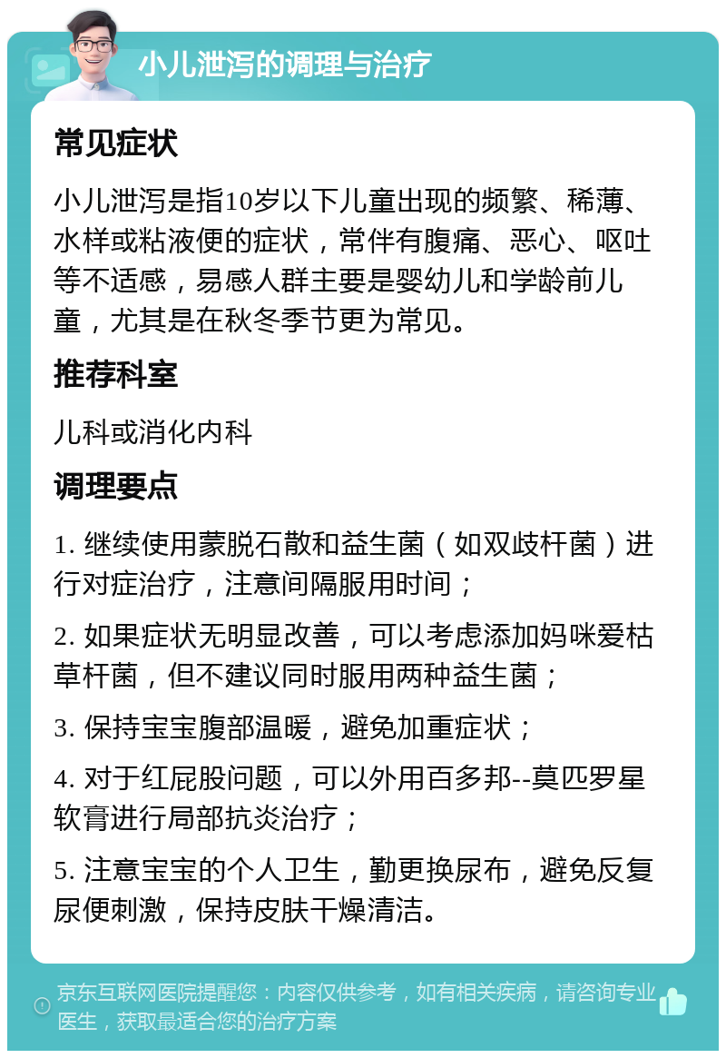 小儿泄泻的调理与治疗 常见症状 小儿泄泻是指10岁以下儿童出现的频繁、稀薄、水样或粘液便的症状，常伴有腹痛、恶心、呕吐等不适感，易感人群主要是婴幼儿和学龄前儿童，尤其是在秋冬季节更为常见。 推荐科室 儿科或消化内科 调理要点 1. 继续使用蒙脱石散和益生菌（如双歧杆菌）进行对症治疗，注意间隔服用时间； 2. 如果症状无明显改善，可以考虑添加妈咪爱枯草杆菌，但不建议同时服用两种益生菌； 3. 保持宝宝腹部温暖，避免加重症状； 4. 对于红屁股问题，可以外用百多邦--莫匹罗星软膏进行局部抗炎治疗； 5. 注意宝宝的个人卫生，勤更换尿布，避免反复尿便刺激，保持皮肤干燥清洁。