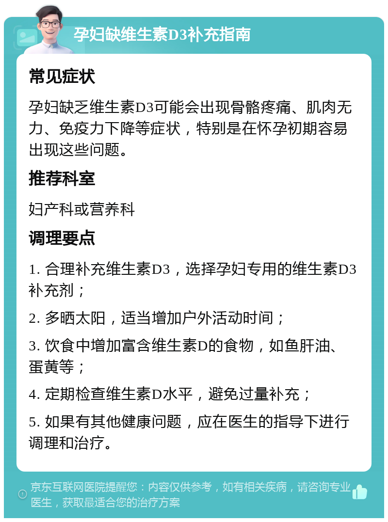 孕妇缺维生素D3补充指南 常见症状 孕妇缺乏维生素D3可能会出现骨骼疼痛、肌肉无力、免疫力下降等症状，特别是在怀孕初期容易出现这些问题。 推荐科室 妇产科或营养科 调理要点 1. 合理补充维生素D3，选择孕妇专用的维生素D3补充剂； 2. 多晒太阳，适当增加户外活动时间； 3. 饮食中增加富含维生素D的食物，如鱼肝油、蛋黄等； 4. 定期检查维生素D水平，避免过量补充； 5. 如果有其他健康问题，应在医生的指导下进行调理和治疗。