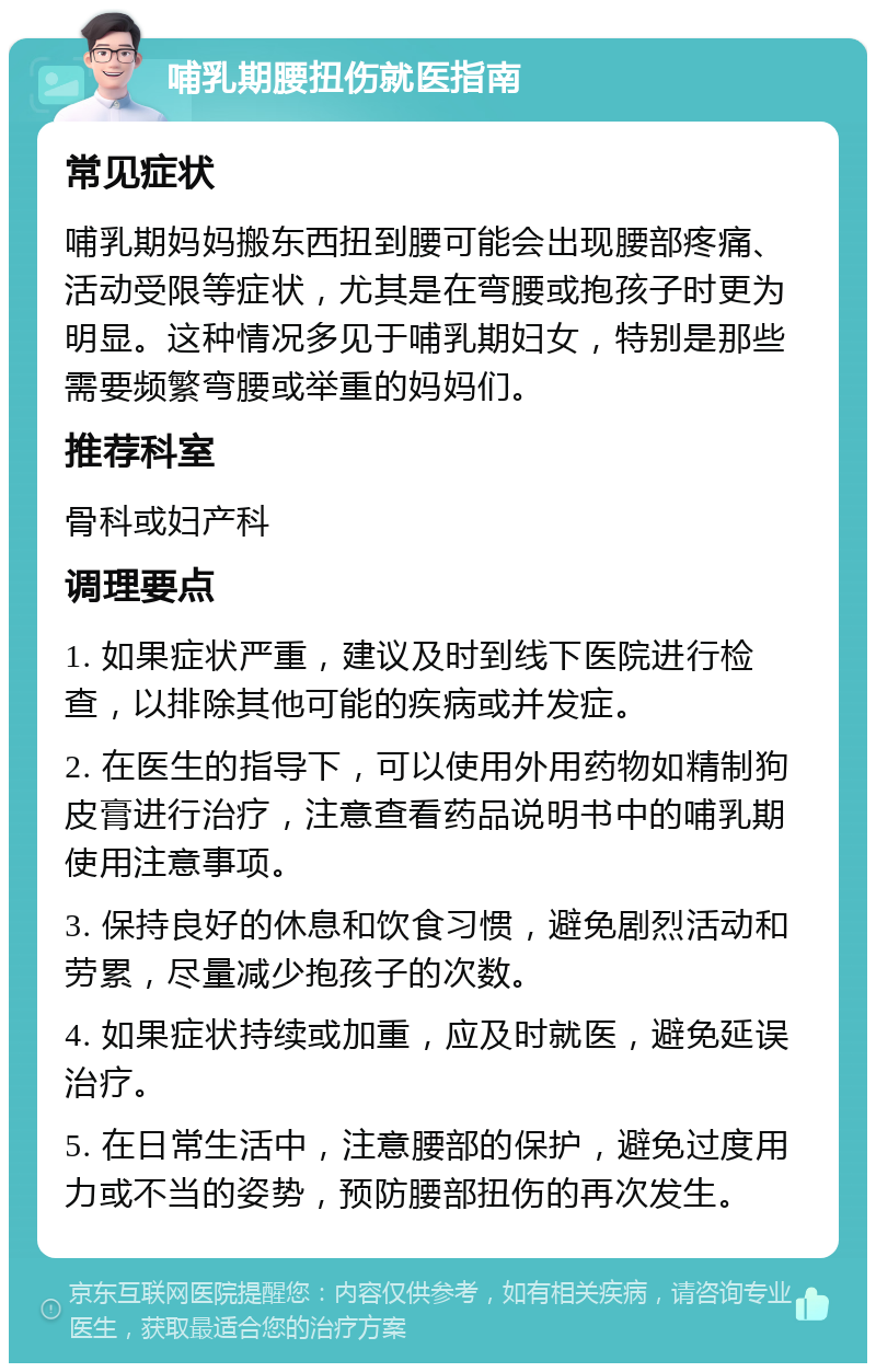 哺乳期腰扭伤就医指南 常见症状 哺乳期妈妈搬东西扭到腰可能会出现腰部疼痛、活动受限等症状，尤其是在弯腰或抱孩子时更为明显。这种情况多见于哺乳期妇女，特别是那些需要频繁弯腰或举重的妈妈们。 推荐科室 骨科或妇产科 调理要点 1. 如果症状严重，建议及时到线下医院进行检查，以排除其他可能的疾病或并发症。 2. 在医生的指导下，可以使用外用药物如精制狗皮膏进行治疗，注意查看药品说明书中的哺乳期使用注意事项。 3. 保持良好的休息和饮食习惯，避免剧烈活动和劳累，尽量减少抱孩子的次数。 4. 如果症状持续或加重，应及时就医，避免延误治疗。 5. 在日常生活中，注意腰部的保护，避免过度用力或不当的姿势，预防腰部扭伤的再次发生。