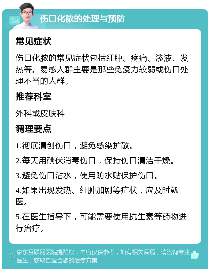 伤口化脓的处理与预防 常见症状 伤口化脓的常见症状包括红肿、疼痛、渗液、发热等。易感人群主要是那些免疫力较弱或伤口处理不当的人群。 推荐科室 外科或皮肤科 调理要点 1.彻底清创伤口，避免感染扩散。 2.每天用碘伏消毒伤口，保持伤口清洁干燥。 3.避免伤口沾水，使用防水贴保护伤口。 4.如果出现发热、红肿加剧等症状，应及时就医。 5.在医生指导下，可能需要使用抗生素等药物进行治疗。