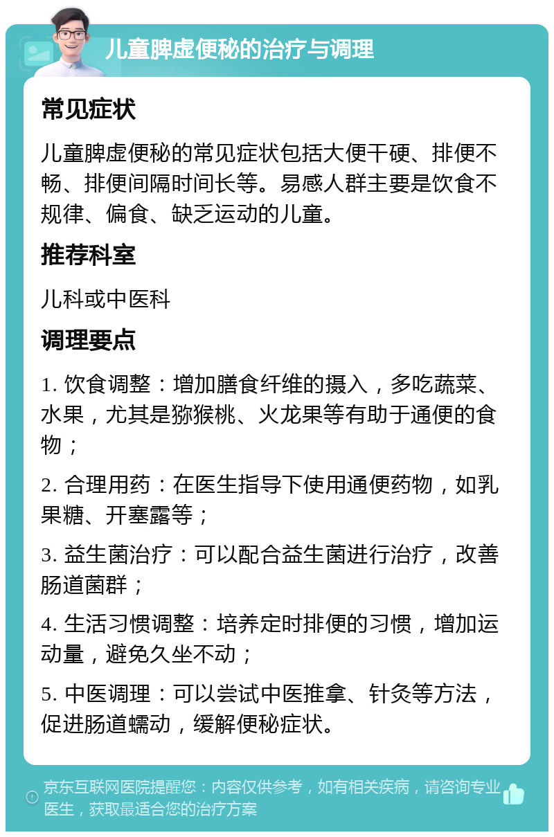 儿童脾虚便秘的治疗与调理 常见症状 儿童脾虚便秘的常见症状包括大便干硬、排便不畅、排便间隔时间长等。易感人群主要是饮食不规律、偏食、缺乏运动的儿童。 推荐科室 儿科或中医科 调理要点 1. 饮食调整：增加膳食纤维的摄入，多吃蔬菜、水果，尤其是猕猴桃、火龙果等有助于通便的食物； 2. 合理用药：在医生指导下使用通便药物，如乳果糖、开塞露等； 3. 益生菌治疗：可以配合益生菌进行治疗，改善肠道菌群； 4. 生活习惯调整：培养定时排便的习惯，增加运动量，避免久坐不动； 5. 中医调理：可以尝试中医推拿、针灸等方法，促进肠道蠕动，缓解便秘症状。