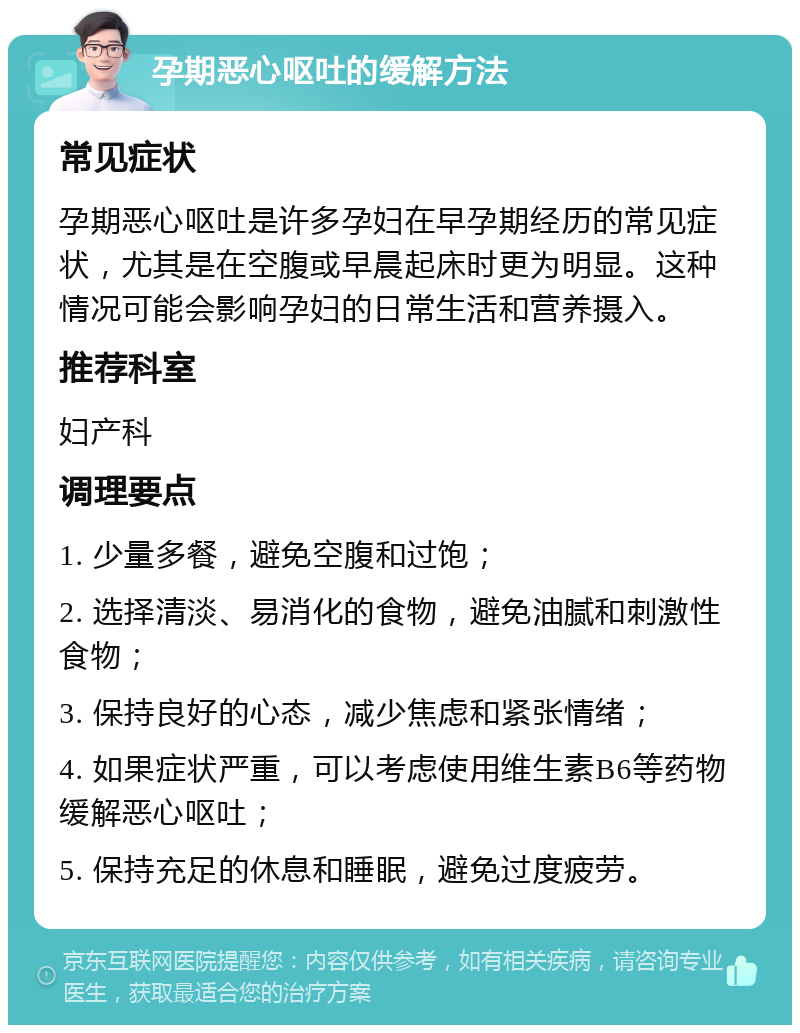 孕期恶心呕吐的缓解方法 常见症状 孕期恶心呕吐是许多孕妇在早孕期经历的常见症状，尤其是在空腹或早晨起床时更为明显。这种情况可能会影响孕妇的日常生活和营养摄入。 推荐科室 妇产科 调理要点 1. 少量多餐，避免空腹和过饱； 2. 选择清淡、易消化的食物，避免油腻和刺激性食物； 3. 保持良好的心态，减少焦虑和紧张情绪； 4. 如果症状严重，可以考虑使用维生素B6等药物缓解恶心呕吐； 5. 保持充足的休息和睡眠，避免过度疲劳。