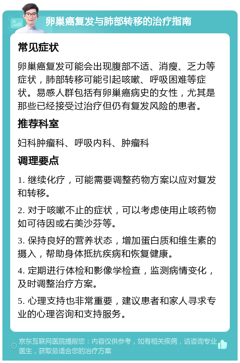 卵巢癌复发与肺部转移的治疗指南 常见症状 卵巢癌复发可能会出现腹部不适、消瘦、乏力等症状，肺部转移可能引起咳嗽、呼吸困难等症状。易感人群包括有卵巢癌病史的女性，尤其是那些已经接受过治疗但仍有复发风险的患者。 推荐科室 妇科肿瘤科、呼吸内科、肿瘤科 调理要点 1. 继续化疗，可能需要调整药物方案以应对复发和转移。 2. 对于咳嗽不止的症状，可以考虑使用止咳药物如可待因或右美沙芬等。 3. 保持良好的营养状态，增加蛋白质和维生素的摄入，帮助身体抵抗疾病和恢复健康。 4. 定期进行体检和影像学检查，监测病情变化，及时调整治疗方案。 5. 心理支持也非常重要，建议患者和家人寻求专业的心理咨询和支持服务。