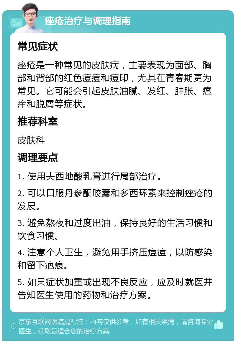 痤疮治疗与调理指南 常见症状 痤疮是一种常见的皮肤病，主要表现为面部、胸部和背部的红色痘痘和痘印，尤其在青春期更为常见。它可能会引起皮肤油腻、发红、肿胀、瘙痒和脱屑等症状。 推荐科室 皮肤科 调理要点 1. 使用夫西地酸乳膏进行局部治疗。 2. 可以口服丹参酮胶囊和多西环素来控制痤疮的发展。 3. 避免熬夜和过度出油，保持良好的生活习惯和饮食习惯。 4. 注意个人卫生，避免用手挤压痘痘，以防感染和留下疤痕。 5. 如果症状加重或出现不良反应，应及时就医并告知医生使用的药物和治疗方案。