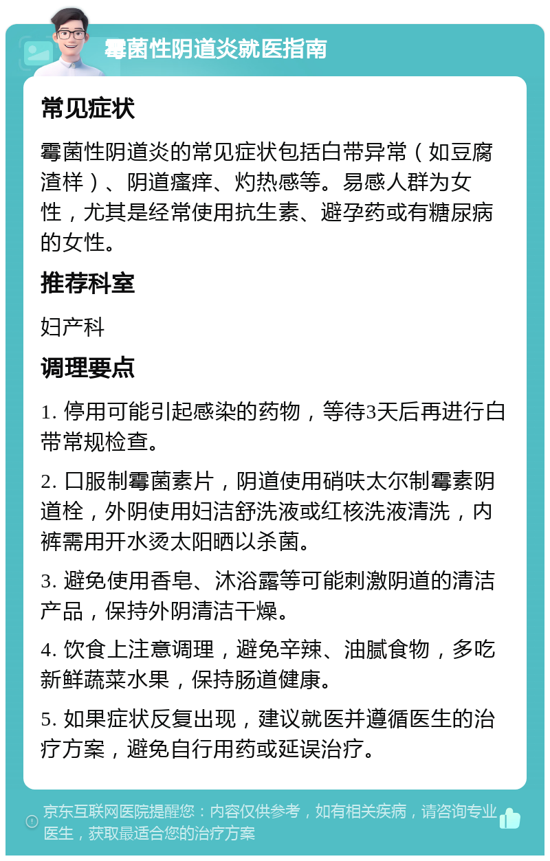 霉菌性阴道炎就医指南 常见症状 霉菌性阴道炎的常见症状包括白带异常（如豆腐渣样）、阴道瘙痒、灼热感等。易感人群为女性，尤其是经常使用抗生素、避孕药或有糖尿病的女性。 推荐科室 妇产科 调理要点 1. 停用可能引起感染的药物，等待3天后再进行白带常规检查。 2. 口服制霉菌素片，阴道使用硝呋太尔制霉素阴道栓，外阴使用妇洁舒洗液或红核洗液清洗，内裤需用开水烫太阳晒以杀菌。 3. 避免使用香皂、沐浴露等可能刺激阴道的清洁产品，保持外阴清洁干燥。 4. 饮食上注意调理，避免辛辣、油腻食物，多吃新鲜蔬菜水果，保持肠道健康。 5. 如果症状反复出现，建议就医并遵循医生的治疗方案，避免自行用药或延误治疗。