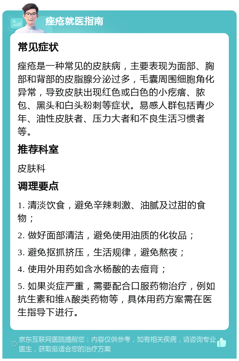 痤疮就医指南 常见症状 痤疮是一种常见的皮肤病，主要表现为面部、胸部和背部的皮脂腺分泌过多，毛囊周围细胞角化异常，导致皮肤出现红色或白色的小疙瘩、脓包、黑头和白头粉刺等症状。易感人群包括青少年、油性皮肤者、压力大者和不良生活习惯者等。 推荐科室 皮肤科 调理要点 1. 清淡饮食，避免辛辣刺激、油腻及过甜的食物； 2. 做好面部清洁，避免使用油质的化妆品； 3. 避免抠抓挤压，生活规律，避免熬夜； 4. 使用外用药如含水杨酸的去痘膏； 5. 如果炎症严重，需要配合口服药物治疗，例如抗生素和维A酸类药物等，具体用药方案需在医生指导下进行。