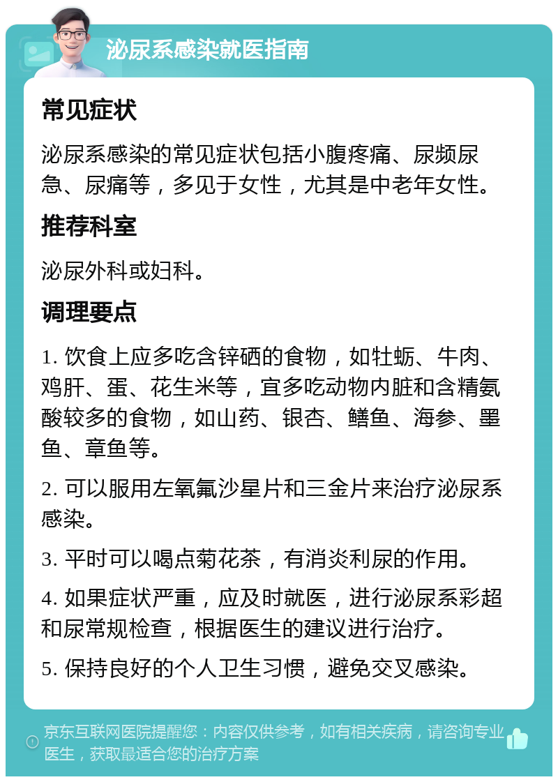 泌尿系感染就医指南 常见症状 泌尿系感染的常见症状包括小腹疼痛、尿频尿急、尿痛等，多见于女性，尤其是中老年女性。 推荐科室 泌尿外科或妇科。 调理要点 1. 饮食上应多吃含锌硒的食物，如牡蛎、牛肉、鸡肝、蛋、花生米等，宜多吃动物内脏和含精氨酸较多的食物，如山药、银杏、鳝鱼、海参、墨鱼、章鱼等。 2. 可以服用左氧氟沙星片和三金片来治疗泌尿系感染。 3. 平时可以喝点菊花茶，有消炎利尿的作用。 4. 如果症状严重，应及时就医，进行泌尿系彩超和尿常规检查，根据医生的建议进行治疗。 5. 保持良好的个人卫生习惯，避免交叉感染。