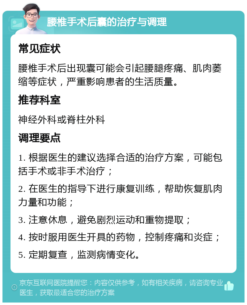 腰椎手术后囊的治疗与调理 常见症状 腰椎手术后出现囊可能会引起腰腿疼痛、肌肉萎缩等症状，严重影响患者的生活质量。 推荐科室 神经外科或脊柱外科 调理要点 1. 根据医生的建议选择合适的治疗方案，可能包括手术或非手术治疗； 2. 在医生的指导下进行康复训练，帮助恢复肌肉力量和功能； 3. 注意休息，避免剧烈运动和重物提取； 4. 按时服用医生开具的药物，控制疼痛和炎症； 5. 定期复查，监测病情变化。