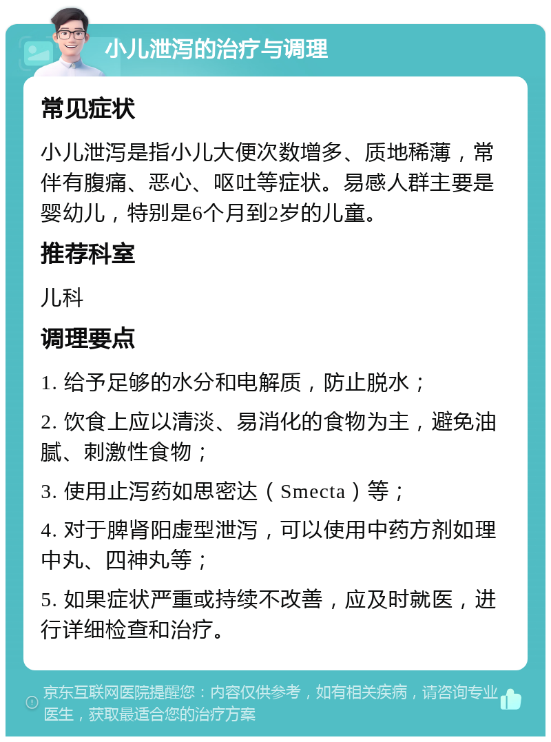 小儿泄泻的治疗与调理 常见症状 小儿泄泻是指小儿大便次数增多、质地稀薄，常伴有腹痛、恶心、呕吐等症状。易感人群主要是婴幼儿，特别是6个月到2岁的儿童。 推荐科室 儿科 调理要点 1. 给予足够的水分和电解质，防止脱水； 2. 饮食上应以清淡、易消化的食物为主，避免油腻、刺激性食物； 3. 使用止泻药如思密达（Smecta）等； 4. 对于脾肾阳虚型泄泻，可以使用中药方剂如理中丸、四神丸等； 5. 如果症状严重或持续不改善，应及时就医，进行详细检查和治疗。