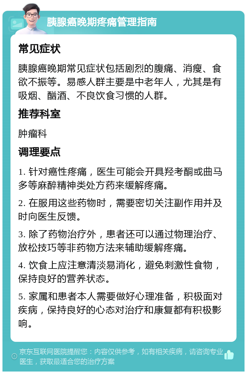 胰腺癌晚期疼痛管理指南 常见症状 胰腺癌晚期常见症状包括剧烈的腹痛、消瘦、食欲不振等。易感人群主要是中老年人，尤其是有吸烟、酗酒、不良饮食习惯的人群。 推荐科室 肿瘤科 调理要点 1. 针对癌性疼痛，医生可能会开具羟考酮或曲马多等麻醉精神类处方药来缓解疼痛。 2. 在服用这些药物时，需要密切关注副作用并及时向医生反馈。 3. 除了药物治疗外，患者还可以通过物理治疗、放松技巧等非药物方法来辅助缓解疼痛。 4. 饮食上应注意清淡易消化，避免刺激性食物，保持良好的营养状态。 5. 家属和患者本人需要做好心理准备，积极面对疾病，保持良好的心态对治疗和康复都有积极影响。