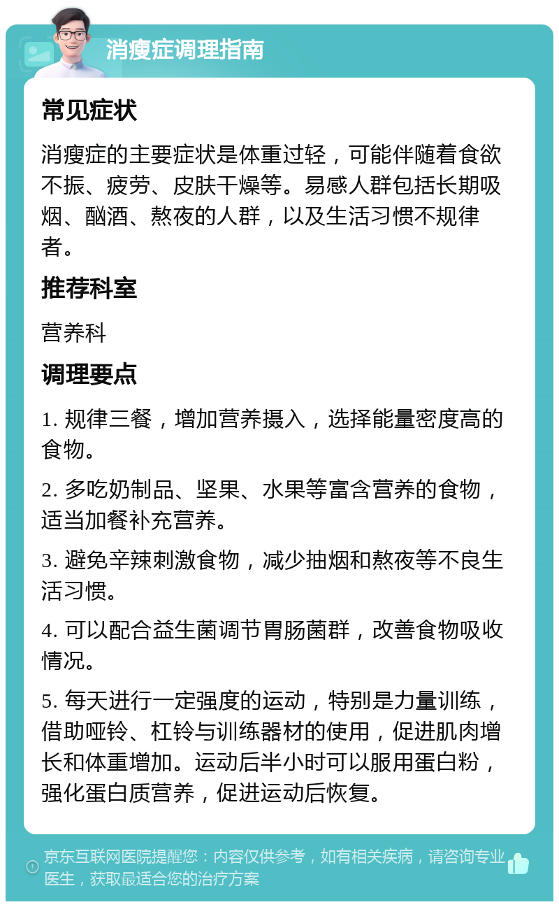 消瘦症调理指南 常见症状 消瘦症的主要症状是体重过轻，可能伴随着食欲不振、疲劳、皮肤干燥等。易感人群包括长期吸烟、酗酒、熬夜的人群，以及生活习惯不规律者。 推荐科室 营养科 调理要点 1. 规律三餐，增加营养摄入，选择能量密度高的食物。 2. 多吃奶制品、坚果、水果等富含营养的食物，适当加餐补充营养。 3. 避免辛辣刺激食物，减少抽烟和熬夜等不良生活习惯。 4. 可以配合益生菌调节胃肠菌群，改善食物吸收情况。 5. 每天进行一定强度的运动，特别是力量训练，借助哑铃、杠铃与训练器材的使用，促进肌肉增长和体重增加。运动后半小时可以服用蛋白粉，强化蛋白质营养，促进运动后恢复。