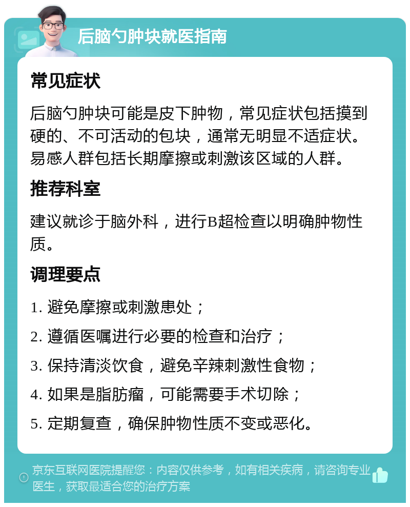 后脑勺肿块就医指南 常见症状 后脑勺肿块可能是皮下肿物，常见症状包括摸到硬的、不可活动的包块，通常无明显不适症状。易感人群包括长期摩擦或刺激该区域的人群。 推荐科室 建议就诊于脑外科，进行B超检查以明确肿物性质。 调理要点 1. 避免摩擦或刺激患处； 2. 遵循医嘱进行必要的检查和治疗； 3. 保持清淡饮食，避免辛辣刺激性食物； 4. 如果是脂肪瘤，可能需要手术切除； 5. 定期复查，确保肿物性质不变或恶化。