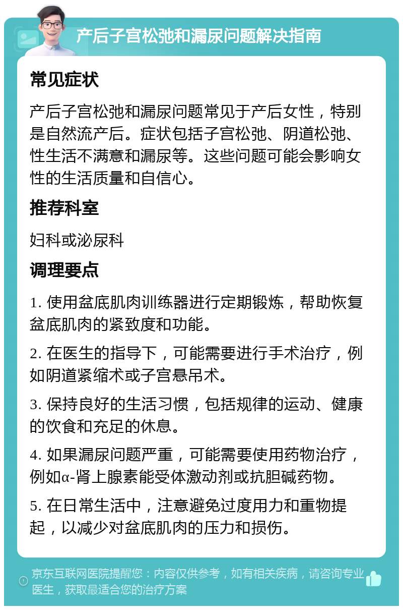 产后子宫松弛和漏尿问题解决指南 常见症状 产后子宫松弛和漏尿问题常见于产后女性，特别是自然流产后。症状包括子宫松弛、阴道松弛、性生活不满意和漏尿等。这些问题可能会影响女性的生活质量和自信心。 推荐科室 妇科或泌尿科 调理要点 1. 使用盆底肌肉训练器进行定期锻炼，帮助恢复盆底肌肉的紧致度和功能。 2. 在医生的指导下，可能需要进行手术治疗，例如阴道紧缩术或子宫悬吊术。 3. 保持良好的生活习惯，包括规律的运动、健康的饮食和充足的休息。 4. 如果漏尿问题严重，可能需要使用药物治疗，例如α-肾上腺素能受体激动剂或抗胆碱药物。 5. 在日常生活中，注意避免过度用力和重物提起，以减少对盆底肌肉的压力和损伤。