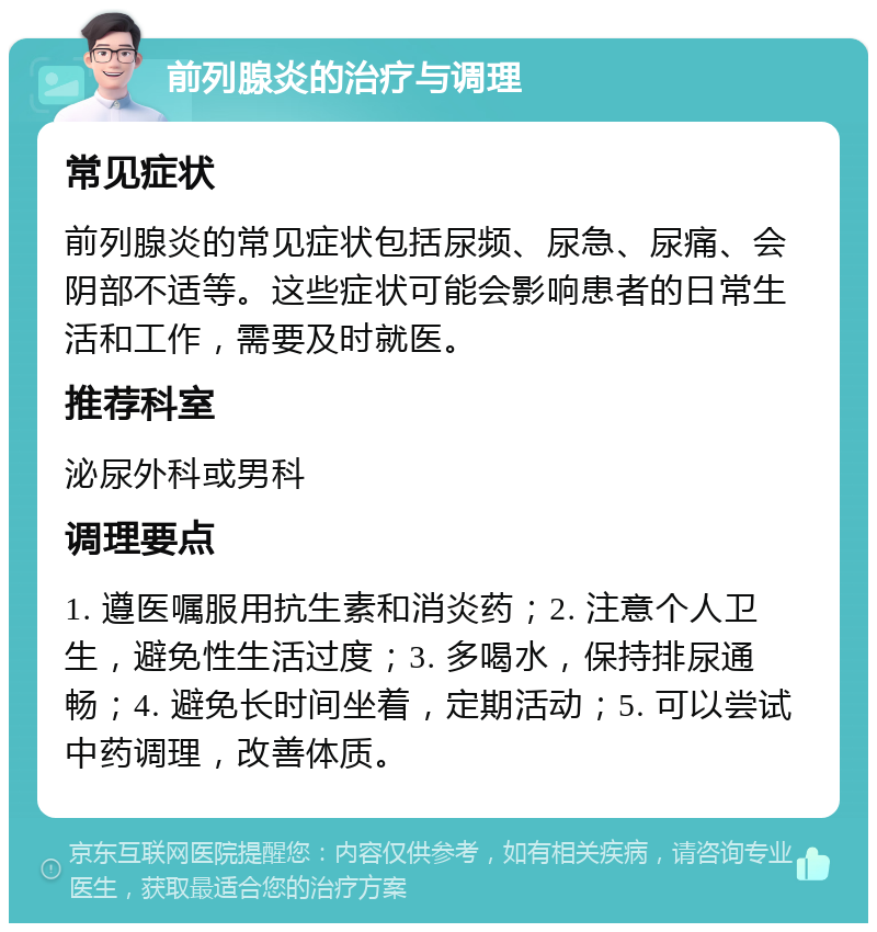 前列腺炎的治疗与调理 常见症状 前列腺炎的常见症状包括尿频、尿急、尿痛、会阴部不适等。这些症状可能会影响患者的日常生活和工作，需要及时就医。 推荐科室 泌尿外科或男科 调理要点 1. 遵医嘱服用抗生素和消炎药；2. 注意个人卫生，避免性生活过度；3. 多喝水，保持排尿通畅；4. 避免长时间坐着，定期活动；5. 可以尝试中药调理，改善体质。