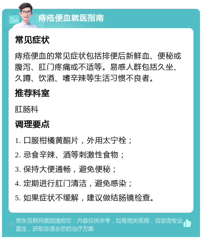 痔疮便血就医指南 常见症状 痔疮便血的常见症状包括排便后新鲜血、便秘或腹泻、肛门疼痛或不适等。易感人群包括久坐、久蹲、饮酒、嗜辛辣等生活习惯不良者。 推荐科室 肛肠科 调理要点 1. 口服柑橘黄酮片，外用太宁栓； 2. 忌食辛辣、酒等刺激性食物； 3. 保持大便通畅，避免便秘； 4. 定期进行肛门清洁，避免感染； 5. 如果症状不缓解，建议做结肠镜检查。