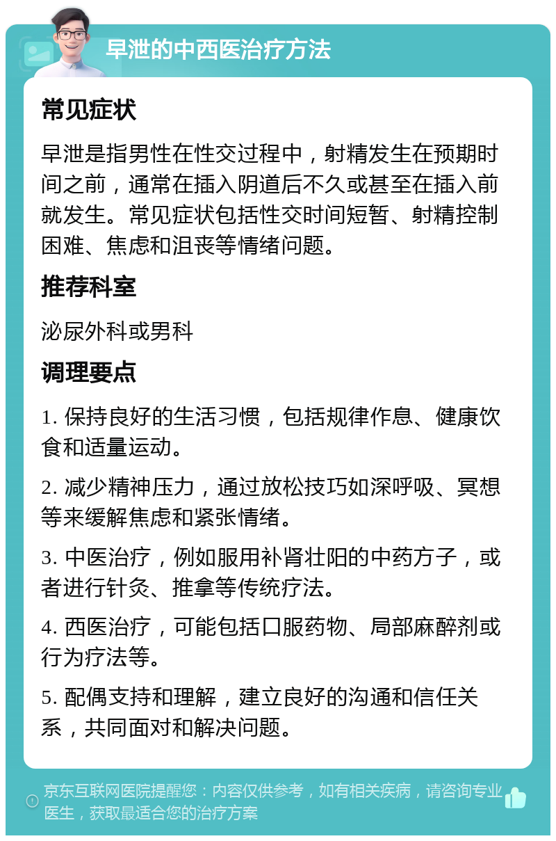 早泄的中西医治疗方法 常见症状 早泄是指男性在性交过程中，射精发生在预期时间之前，通常在插入阴道后不久或甚至在插入前就发生。常见症状包括性交时间短暂、射精控制困难、焦虑和沮丧等情绪问题。 推荐科室 泌尿外科或男科 调理要点 1. 保持良好的生活习惯，包括规律作息、健康饮食和适量运动。 2. 减少精神压力，通过放松技巧如深呼吸、冥想等来缓解焦虑和紧张情绪。 3. 中医治疗，例如服用补肾壮阳的中药方子，或者进行针灸、推拿等传统疗法。 4. 西医治疗，可能包括口服药物、局部麻醉剂或行为疗法等。 5. 配偶支持和理解，建立良好的沟通和信任关系，共同面对和解决问题。