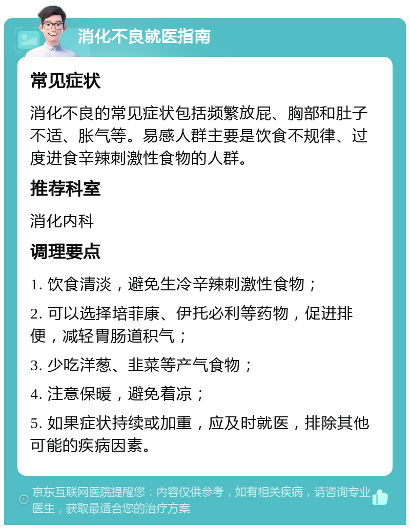 消化不良就医指南 常见症状 消化不良的常见症状包括频繁放屁、胸部和肚子不适、胀气等。易感人群主要是饮食不规律、过度进食辛辣刺激性食物的人群。 推荐科室 消化内科 调理要点 1. 饮食清淡，避免生冷辛辣刺激性食物； 2. 可以选择培菲康、伊托必利等药物，促进排便，减轻胃肠道积气； 3. 少吃洋葱、韭菜等产气食物； 4. 注意保暖，避免着凉； 5. 如果症状持续或加重，应及时就医，排除其他可能的疾病因素。