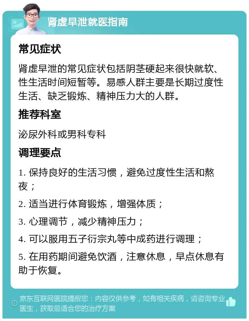 肾虚早泄就医指南 常见症状 肾虚早泄的常见症状包括阴茎硬起来很快就软、性生活时间短暂等。易感人群主要是长期过度性生活、缺乏锻炼、精神压力大的人群。 推荐科室 泌尿外科或男科专科 调理要点 1. 保持良好的生活习惯，避免过度性生活和熬夜； 2. 适当进行体育锻炼，增强体质； 3. 心理调节，减少精神压力； 4. 可以服用五子衍宗丸等中成药进行调理； 5. 在用药期间避免饮酒，注意休息，早点休息有助于恢复。