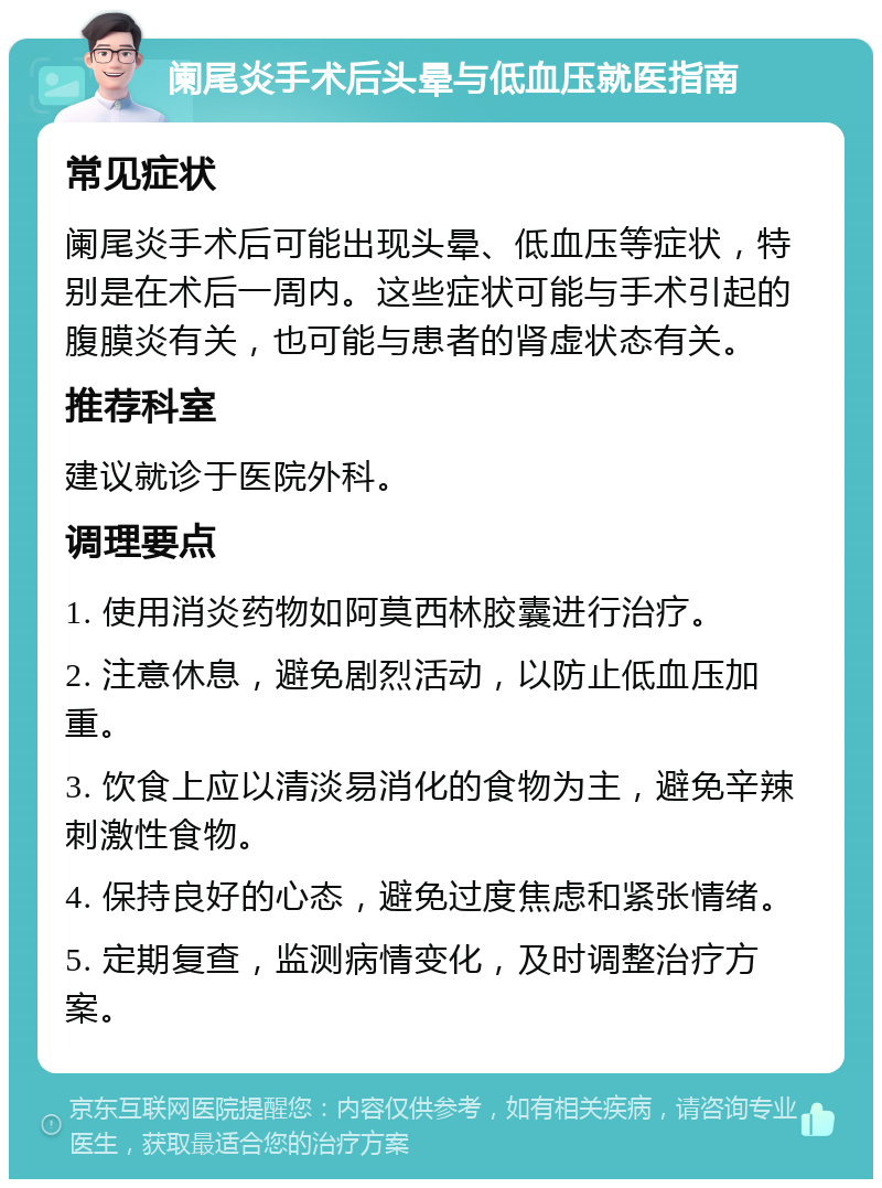 阑尾炎手术后头晕与低血压就医指南 常见症状 阑尾炎手术后可能出现头晕、低血压等症状，特别是在术后一周内。这些症状可能与手术引起的腹膜炎有关，也可能与患者的肾虚状态有关。 推荐科室 建议就诊于医院外科。 调理要点 1. 使用消炎药物如阿莫西林胶囊进行治疗。 2. 注意休息，避免剧烈活动，以防止低血压加重。 3. 饮食上应以清淡易消化的食物为主，避免辛辣刺激性食物。 4. 保持良好的心态，避免过度焦虑和紧张情绪。 5. 定期复查，监测病情变化，及时调整治疗方案。