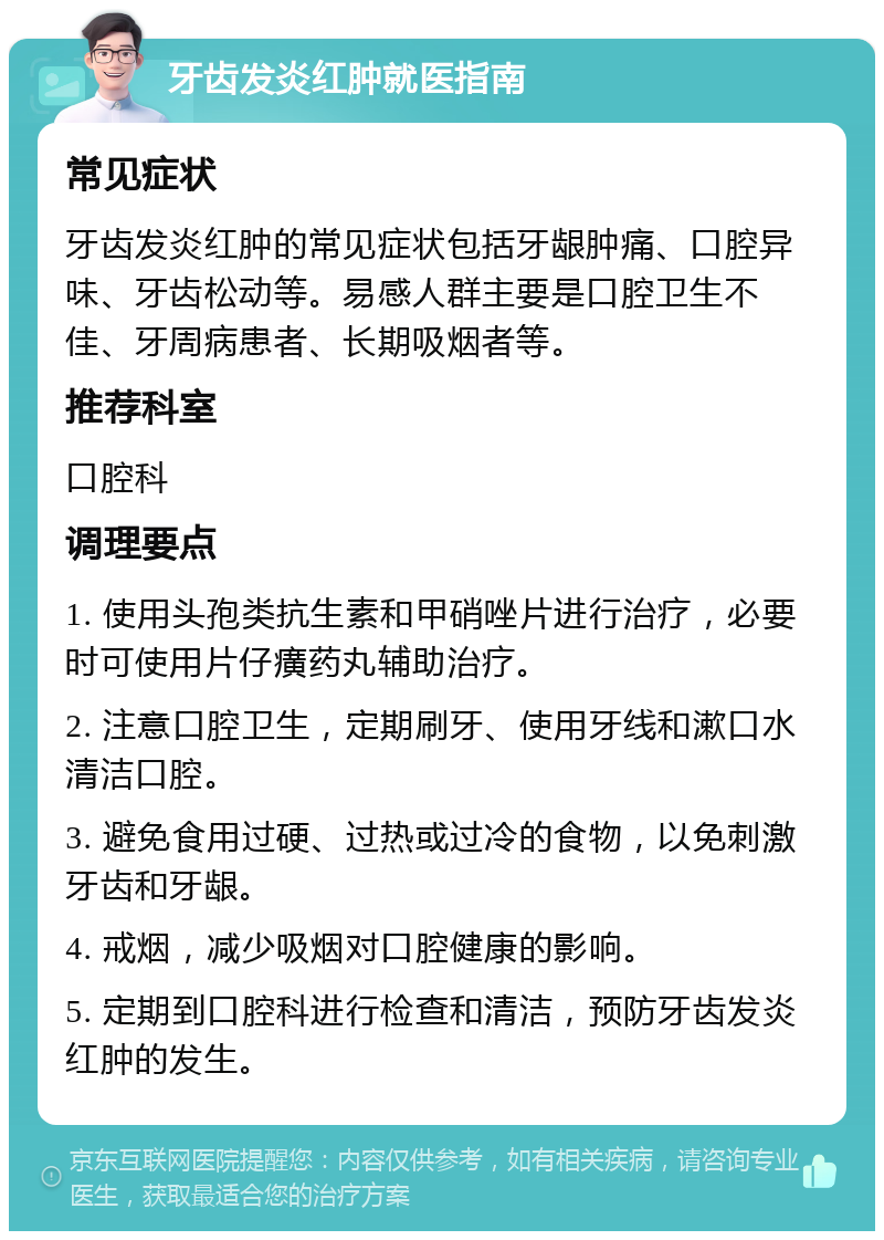 牙齿发炎红肿就医指南 常见症状 牙齿发炎红肿的常见症状包括牙龈肿痛、口腔异味、牙齿松动等。易感人群主要是口腔卫生不佳、牙周病患者、长期吸烟者等。 推荐科室 口腔科 调理要点 1. 使用头孢类抗生素和甲硝唑片进行治疗，必要时可使用片仔癀药丸辅助治疗。 2. 注意口腔卫生，定期刷牙、使用牙线和漱口水清洁口腔。 3. 避免食用过硬、过热或过冷的食物，以免刺激牙齿和牙龈。 4. 戒烟，减少吸烟对口腔健康的影响。 5. 定期到口腔科进行检查和清洁，预防牙齿发炎红肿的发生。