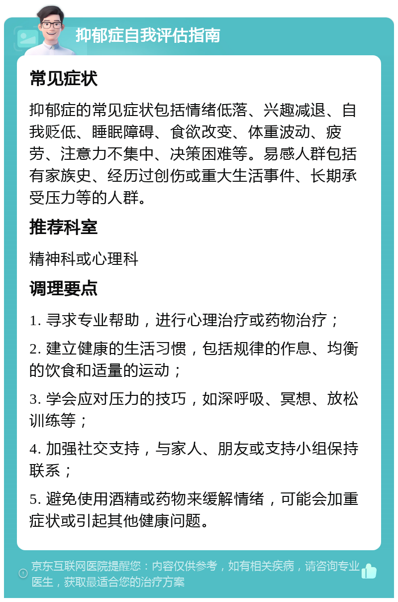 抑郁症自我评估指南 常见症状 抑郁症的常见症状包括情绪低落、兴趣减退、自我贬低、睡眠障碍、食欲改变、体重波动、疲劳、注意力不集中、决策困难等。易感人群包括有家族史、经历过创伤或重大生活事件、长期承受压力等的人群。 推荐科室 精神科或心理科 调理要点 1. 寻求专业帮助，进行心理治疗或药物治疗； 2. 建立健康的生活习惯，包括规律的作息、均衡的饮食和适量的运动； 3. 学会应对压力的技巧，如深呼吸、冥想、放松训练等； 4. 加强社交支持，与家人、朋友或支持小组保持联系； 5. 避免使用酒精或药物来缓解情绪，可能会加重症状或引起其他健康问题。