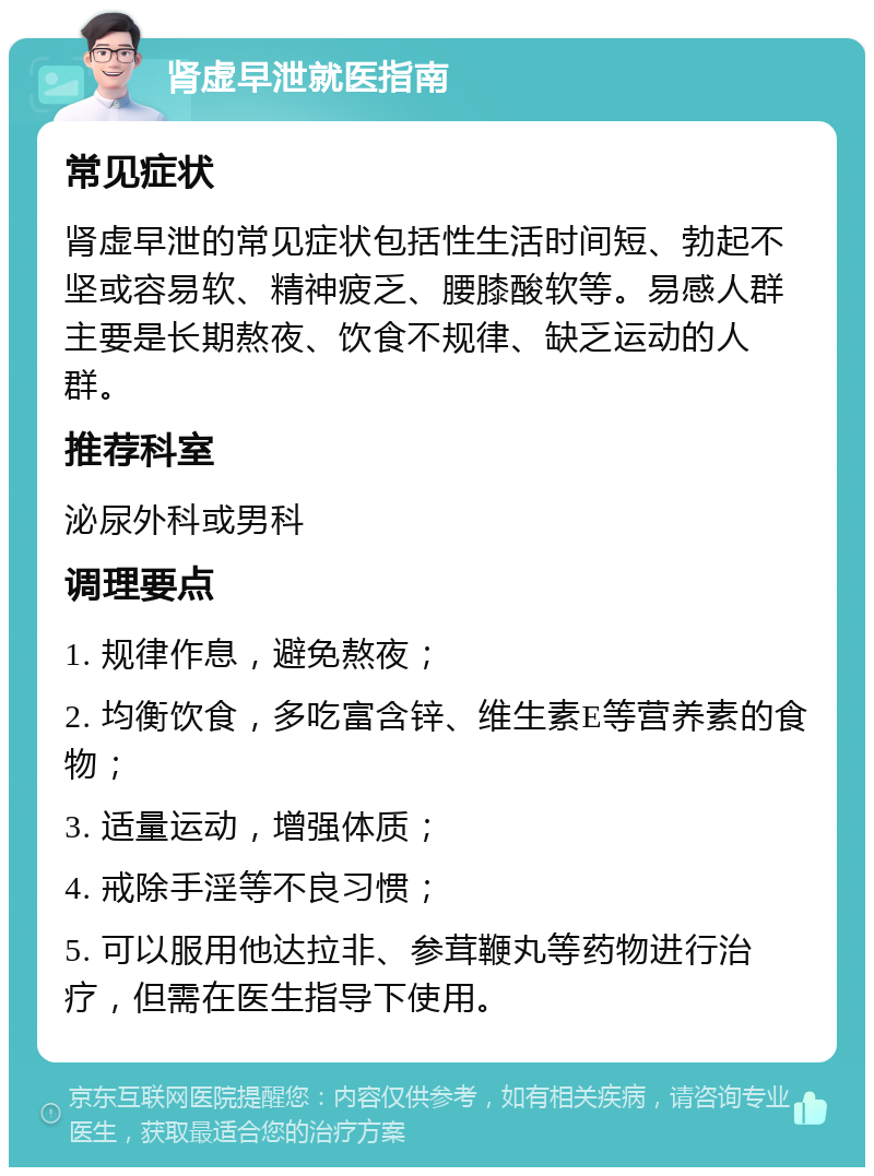 肾虚早泄就医指南 常见症状 肾虚早泄的常见症状包括性生活时间短、勃起不坚或容易软、精神疲乏、腰膝酸软等。易感人群主要是长期熬夜、饮食不规律、缺乏运动的人群。 推荐科室 泌尿外科或男科 调理要点 1. 规律作息，避免熬夜； 2. 均衡饮食，多吃富含锌、维生素E等营养素的食物； 3. 适量运动，增强体质； 4. 戒除手淫等不良习惯； 5. 可以服用他达拉非、参茸鞭丸等药物进行治疗，但需在医生指导下使用。