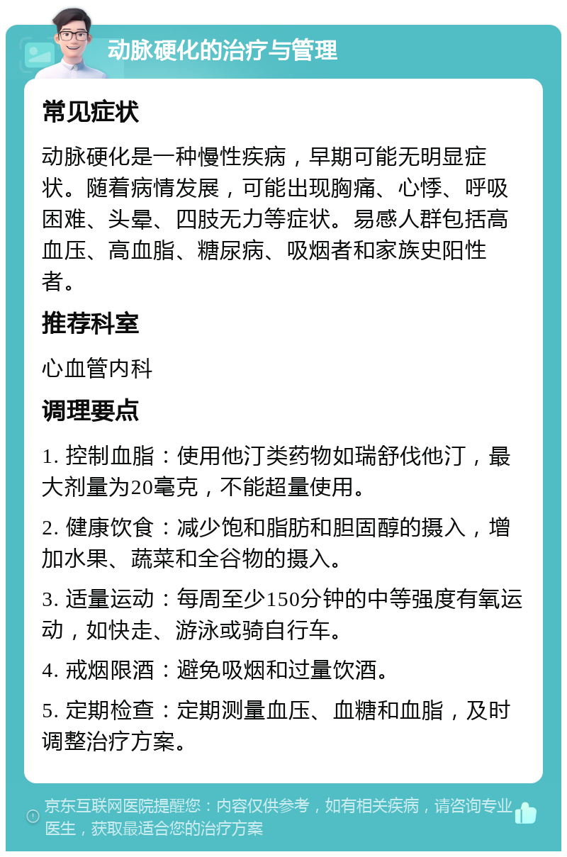 动脉硬化的治疗与管理 常见症状 动脉硬化是一种慢性疾病，早期可能无明显症状。随着病情发展，可能出现胸痛、心悸、呼吸困难、头晕、四肢无力等症状。易感人群包括高血压、高血脂、糖尿病、吸烟者和家族史阳性者。 推荐科室 心血管内科 调理要点 1. 控制血脂：使用他汀类药物如瑞舒伐他汀，最大剂量为20毫克，不能超量使用。 2. 健康饮食：减少饱和脂肪和胆固醇的摄入，增加水果、蔬菜和全谷物的摄入。 3. 适量运动：每周至少150分钟的中等强度有氧运动，如快走、游泳或骑自行车。 4. 戒烟限酒：避免吸烟和过量饮酒。 5. 定期检查：定期测量血压、血糖和血脂，及时调整治疗方案。