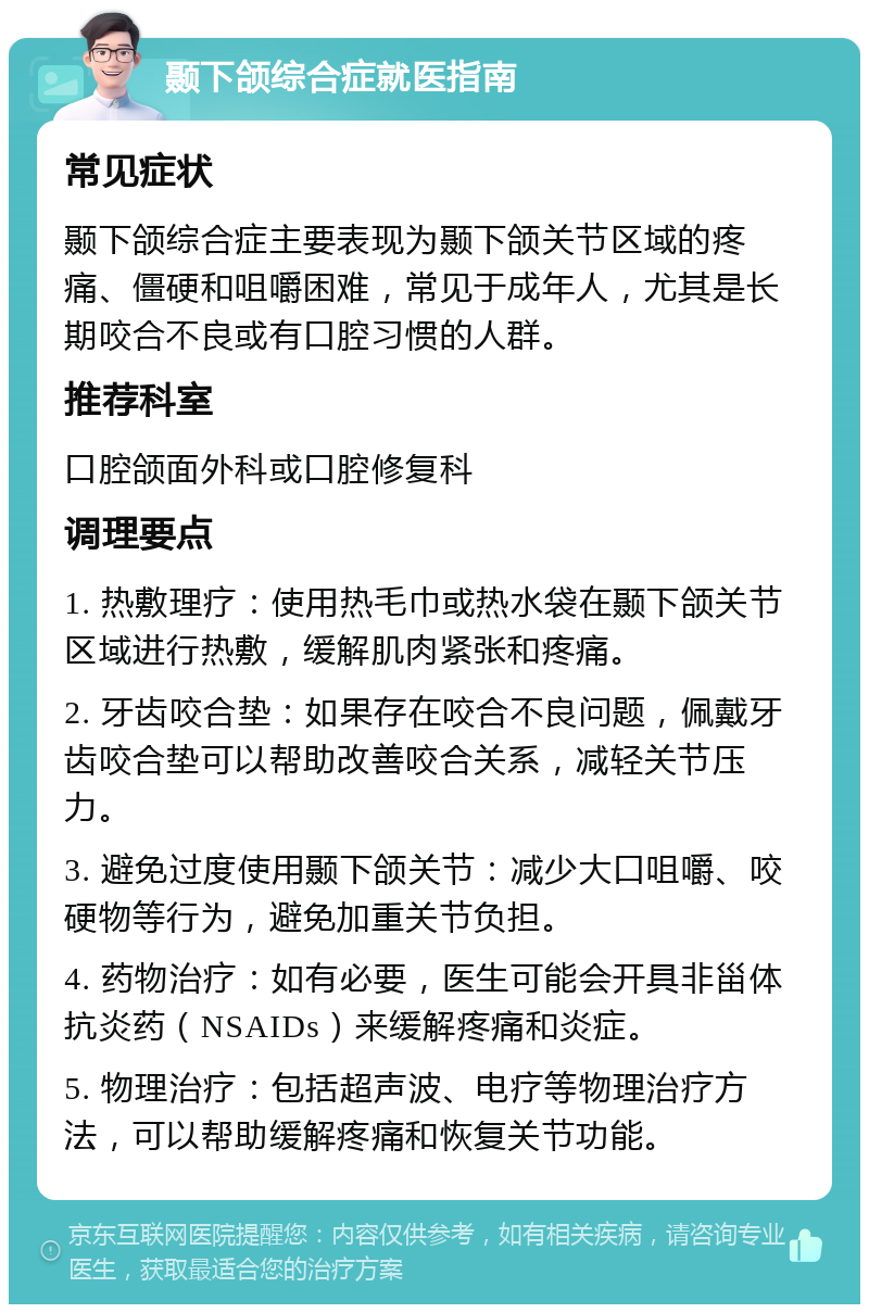 颞下颌综合症就医指南 常见症状 颞下颌综合症主要表现为颞下颌关节区域的疼痛、僵硬和咀嚼困难，常见于成年人，尤其是长期咬合不良或有口腔习惯的人群。 推荐科室 口腔颌面外科或口腔修复科 调理要点 1. 热敷理疗：使用热毛巾或热水袋在颞下颌关节区域进行热敷，缓解肌肉紧张和疼痛。 2. 牙齿咬合垫：如果存在咬合不良问题，佩戴牙齿咬合垫可以帮助改善咬合关系，减轻关节压力。 3. 避免过度使用颞下颌关节：减少大口咀嚼、咬硬物等行为，避免加重关节负担。 4. 药物治疗：如有必要，医生可能会开具非甾体抗炎药（NSAIDs）来缓解疼痛和炎症。 5. 物理治疗：包括超声波、电疗等物理治疗方法，可以帮助缓解疼痛和恢复关节功能。