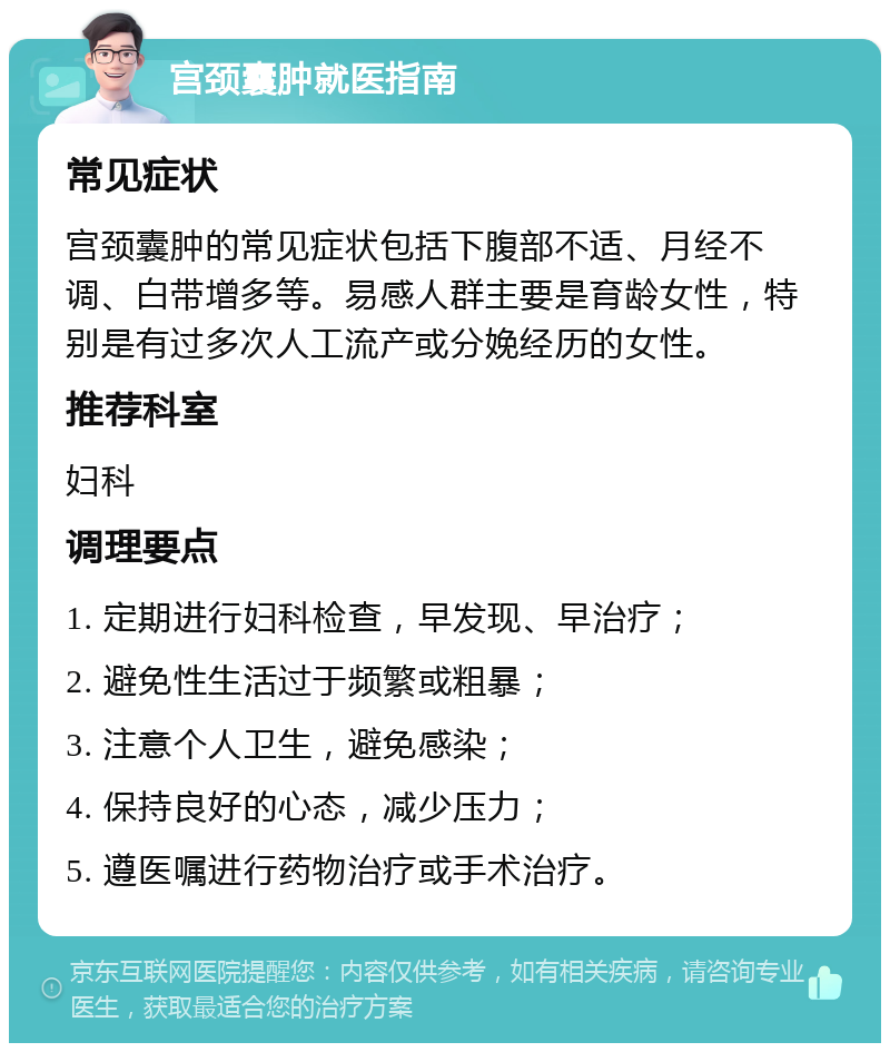 宫颈囊肿就医指南 常见症状 宫颈囊肿的常见症状包括下腹部不适、月经不调、白带增多等。易感人群主要是育龄女性，特别是有过多次人工流产或分娩经历的女性。 推荐科室 妇科 调理要点 1. 定期进行妇科检查，早发现、早治疗； 2. 避免性生活过于频繁或粗暴； 3. 注意个人卫生，避免感染； 4. 保持良好的心态，减少压力； 5. 遵医嘱进行药物治疗或手术治疗。