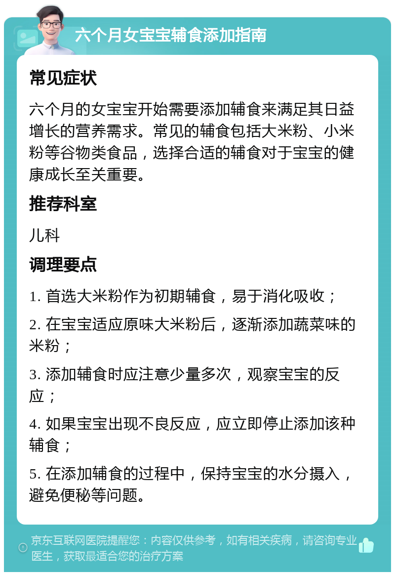 六个月女宝宝辅食添加指南 常见症状 六个月的女宝宝开始需要添加辅食来满足其日益增长的营养需求。常见的辅食包括大米粉、小米粉等谷物类食品，选择合适的辅食对于宝宝的健康成长至关重要。 推荐科室 儿科 调理要点 1. 首选大米粉作为初期辅食，易于消化吸收； 2. 在宝宝适应原味大米粉后，逐渐添加蔬菜味的米粉； 3. 添加辅食时应注意少量多次，观察宝宝的反应； 4. 如果宝宝出现不良反应，应立即停止添加该种辅食； 5. 在添加辅食的过程中，保持宝宝的水分摄入，避免便秘等问题。